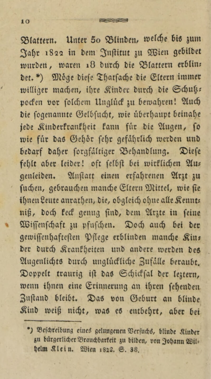 lO flattern, Uiucr 5o Flinten/ welche 6i6 jum 3a^r i8aa in tem'ju 56ien gebilbet würben, waren lO bnreb bie flattern erblin; bet»*) 5)l6(je biefc 'J^atfacbe bie (Eltern immer williger machen, i{)re ^inber bnreb bie 0cbu^? poefen tjor folcbcm Unglucf ju 6ewal)ren! bie fogenamue @el6fud)t, wie überl)aupt 6eina()c |ebe ^inberfranfl)eit fann fiir bie öligen, fo wie für baö 0e^6r fe^r gefdl)rlicb werben unb bebarf bal)er forgfdltiger ^el)anblung» ^iefc fel)lt aber leibcr! oft felbfl bei wirflicf)en genleiben» ^Infiatt einen erfal)renen 5irjt ju ' fueben, gebrauchen manche (Eltern 93littel, wie jtc ihnen Ceutc anrathen, bie, obgleich ohne alle ^ennt« ni§, hoch feef genug jinb, bem ^rjte in feine % SCiffenfehaft ju pfufchen» ^od) auch bei bec gewiffenhaftefien pflege erblinben manche .^iiiJ ber burch .^canfheiten unb anbere werben be6 5lugenlichtö burd) unglücflid)c beraubt. ÜiDoppelt traurig i)l baö 0chicffal ber lejtern, wenn ihnen eine Erinnerung an ihren fehenben Sufianb bleibt» üDaö pon ©eburt an blinbe Äinb wei^ nicht, waö c6 entbehrt, ober bei •; 58efcbrcibung cineiJ gelungenen SSerfucbiJ, blinbe Äinber JU bürgerlicher iöraucijbarfeit ju bilben, non Johann ÖßiU beim Älein. 2Öten 1822. ©. 38.