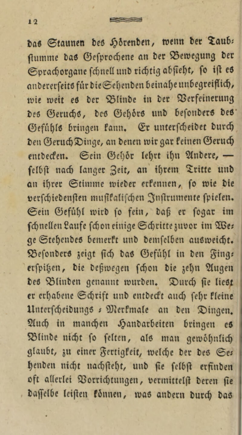 taö Staunen t)cö jJSrenben, wenn ber ^aub; flummc baö ©efprocbcne an ber 95ctt)e3un3 ber Spracborgatie fd)neü unb ricbtig obfle^t, fo tfl e6 anbererfettß furbte0e()cnbenbeina()eun6e3retflicb/ tt)ie wett eö ber Sölinbe in ber ^JJerfeincrung beß ©erucbß/ bcß ©e^6rß unb befonberß beß’ ©cfu^fß bringen fann, ©r unterfcbeibet burc^ ben ©erucb^Dinge, an benen wir gar feinen ©eruc^ entbecfen. ©ein ©c()6r le^rt i^n 5(nbere/ — fclbfl nad) langer 3cit/ an' i^rem dritte unb an ii)rer ©tinime wieber ecfennen,, fo wie bie uecfcbiebenflen nuiflfaüfcben ^(nfirumente fpicfen, ©ein ©efü{)i wirb fo fein, ba^ er fogar im fd)netten Caufe fcbon einige ©ebritte juoor im ^c# ge ©tebenbeß benierft unb bemfelben außweiebt* S3efonberß jeigt ftcb baß ©efubl in ben ^ing; «fpi^en, bie be^wegen fcbon bie jel)n ^ugen beß Flinten genannt würben.^ X)urcb fie ließf , er erhabene ©ebrife unb entbeeft auef) febr fleine llnterfcbeibungß ; ?0]erfma(e an ben X)ingen. 5(ucb in maneben Jj)anbarbeiten bringen eß I 5531inbc nicht fo feiten, alß man gewöhnlich glaubt, ju einer ^ertigfeit, welche ber beß ©e? henben nicht naebftebt, unb fic felbfl erftnben oft allerlei Vorrichtungen, permittelfl bereit fle , bajfelbe leifien fbnnen, waß anbern bureb baß