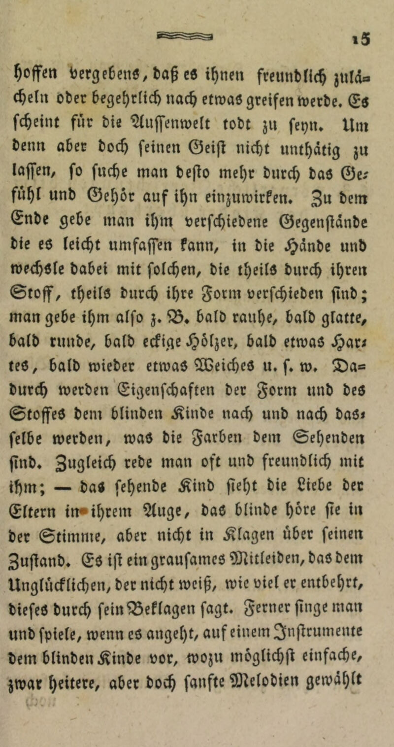 Reffen ber3e6enö/t)agc6 i^nen freunbfic^ julda c^clii ober beßc^rHc^ uac^ etwas greifen werte, (Js fc^etnt für tie ^uffenwelt tobt ju fe^iu Um tenn aber toc^ feinen ©eifl nic^t imt^dtig ju lajfen, fo fuc^c man tejlo me^r turc^ tas ©e-' fü^l unb ©e^ot auf i{)n einjuwirfen. 3« Snbe gebe man U)m uerfc^iebene ©egenjidnbe bie es leicht umfaffen fann, in bic ,^clnbc unb weebsfe babei mit folc^en, bie t^eild burc^ i^reit 0toff, t^eilö bureb ib^c ^orm uerfebieben jtnb; man gebe ibm affo j. balö raube, halb glatte, halb ruubc, halb eefige J^oljer, halb etwas ,§ari tes, halb wieber etwas ?[GcicbeS u. f. w, UDa« bureb werben (Sigenfebaften ber ^orm unb bes 0tojfeS bem bliuben ^iubc nach unb nach bas* felbe werben, was bic färben bem 0ebcnbeit jlub* 3w9^«c^ freunblicb mit ibm; — baS febßubc ^Äinb fiebt bic Ciebc bcc Eltern in»ihrem ^uge, baS blinbe bore jte in ber 0timme, aber nicht in Klagen über feinen 3ujlanb, Ss ijl ein graufames üKitleiben, baS bem Unglücflicben, ber nicht weiß, wie uiel er entbehrt, tiefes burch fcin^eflagen fagt. gerner finge man unbfpiele, wenn es angeht, auf einem 3nj^runientc bem blinben,^iubc uor, woju moglichfl einfache, jwat hritrre, aber boeb fanftc iS^elobien gcwdhit