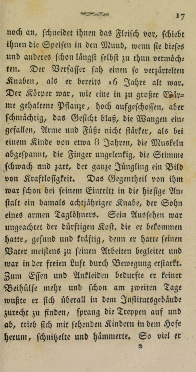 *7 nocf) an, fcf)nci&et i^nen tad gleifc^ t?or, fc^{e6t iOnen bte ©pelfen in t)en tvcnn fte btcfcö wnb anbeceö fc^on Idngjl felbjl ju t^un permbc^; (en. ^ctfaffcc fa() einen fo pecjartelfen Knaben, alö ec bereite i6 3a^rc alt roar, 5Dec ^6rpec tnar, wie eine in ju großer me gebaftenc Q^Panje, anfgefc^olfcn, abec fc^mdebti^/ bae 0efic^t bia^, bic SOBangen ein# gefallen, 5(cmc unb gü^e nicht fldrfer, als bet einem ^inbe üon etwa Ö t>ie 5)^u6feln obgefpannt, bic ginger ungclenfig, bie ©ttmme fchmach mtb jart, ber gaiijc 3^ungling ein 5Silb von ^raftlojlgfcit* X)a6 0cgentheil »on il)m mar fchon bei feinem Eintritt in bie htefige %t# jlalt ein bamale achtjähriger ^nabe, ber 0ohn cineö armen ^aglöhnerö, 0ein ^luöfehen mar ungeachtet ber burftigen ^ofi, bie ec befommen hatte, gefnnb unb frdftig, beim er h^^tte feinen ^öater meigenö ju feinen 5(rbeiten begleitet unb mar in ber freien £uft burch ^emegung crflarft. 3nm 0jfen unb ^nfleiben beburftc ec feiner ^eihulfe mehr unb fchon am ^meiten ^agc muhte er jtch überall in bem ^^njlitutegebdubc jurecht ju ftnbetv fprang bic kreppen auf unb ab, trieb fleh mit fehenben ^inbern in bem ^ofe herum, fchnihelte unb Piel er’ 2