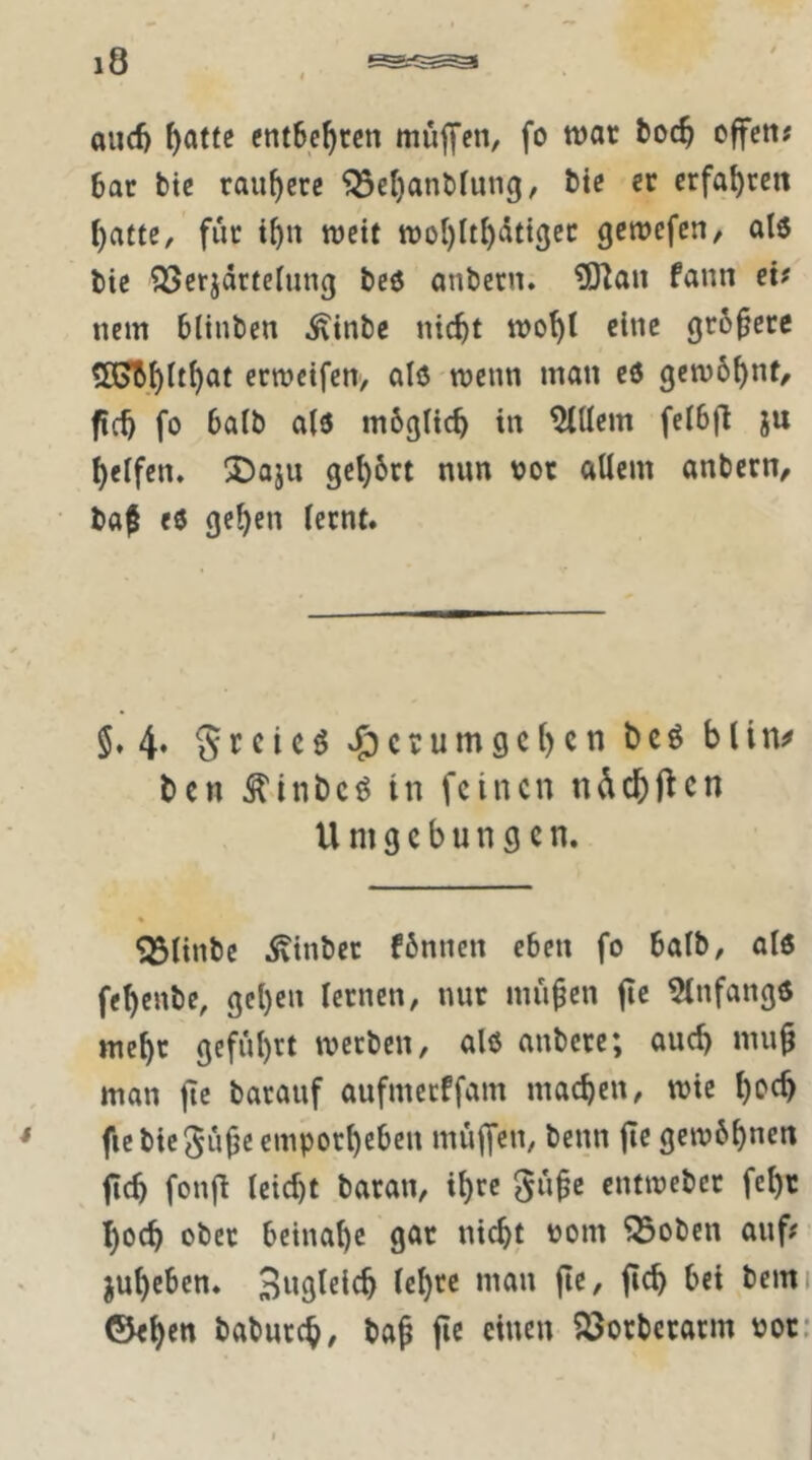 au(^ ^at(e entbehren müjyen, fo war boc^ offen; bat btc rauhere ^ct}anbfuiig, bic ec erfal)rcn ^atte, für t^n wett wol)lt^(5tt3ec gewefen, al6 bie ^Scrjdrtehing beö anbern. tfJlau fann ei; nem blinben ^inbe nicht wo^t eine größere ?ß?bhlth<^t eewetfen, alö wenn man eö gemb^nt, fch fo balb a(6 mbgltch in Ellern fcibfl ju helfen, IDaju gchbrt nun vor allem anbern, baf e0 gehen lernt. 5.4» 5rcicöv5)ccumgchcnbc^bUn^ ben ^inbeö in feinen ndchftcn Umgebungen. ^linbe ^^inbec fbnnen eben fo balb, al6 fehenbe, gehen lernen, nur mü^en fic 5lnfang6 mehr geführt werben, al6 anbere; auch mu^ man ftc barauf aufmerffam machen, wie hoch fic bie 5ühc emporheben muffen, beim fle gewöhnen fich fonfl leicht baran, ihre gü^c entwebec fehc hoch ober beinahe gar nicht üom Q3oben auf; ^uheben. Sng^elch lehee man jie, fich bei beim ©eben baburch, bap jic einen ^orberarm vor: