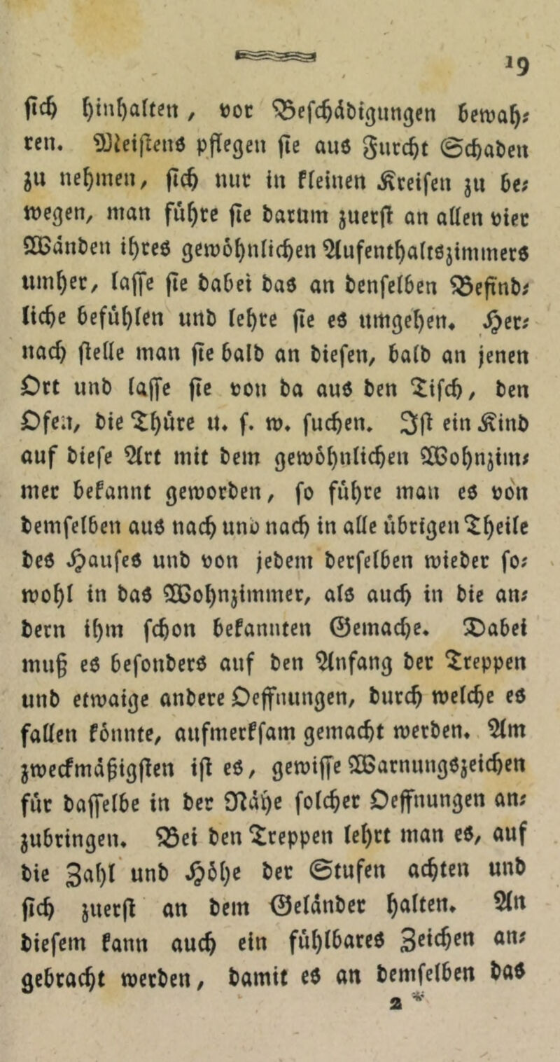 ftc^ ^inf)arteit, t)oc ^efc^dbigungen 6en?a^? rcn. 93iei|len6 pfTegen fte au6 giirc^t Schaben 5U nehmen, jtc^ nuc in Ffeinen Greifen ju 6e; wegen, man fu^rc fie barüm juerj! an atten Ptec ößdnben i^ccö gcwö^nUc^en ^ufent^a(töjimmcr6 tim^ec, raffe jie babet baö an benferben ^cfinb,' liebe befübr«!« unb lebte jtc es umgeben* uad) ffelle man ffe halb an biefen, halb an jenen Dtt unb laffe ffe »on ba au6 ben 5tfcb/ ben £)fe;t, bie ^b^te u* f. w* fueben, 3ff fi« -^inb auf biefe ^rt mit bem gewbbnlicben SlBobnjim# mec beFannt gewotben, fo fiibte mon eö uon bemfelbcn auö nach unb nach in alle übrigen bc6 .^)oufed unb üon jebem berferben mieber fo? * wobl in baö 5Q3obnjimmer, als auch in bie an; bern ibm febon befannten ©emacbc. X)abei mug eö befonberö auf ben Anfang bet kreppen unb etwaige anbere Oeffnungen, butcb roelcbe eö fallen fonnte, aufmerffam gemacht wetben* jroccfmdgigffen iff eö, gewiffe SCBatnungöjcicbcn für baffelbe in ber O^dbe folcbcr Oeffnungen am jubringen* ^ei ben kreppen lebtt man cö, auf bie Sabl'unb ^61)«; ött Stufen achten unb ffcb juerff an bem ©eldnbec biefem fann auch ein fublbarcö gebracht werben, bamit eö an bemfelbcn baö