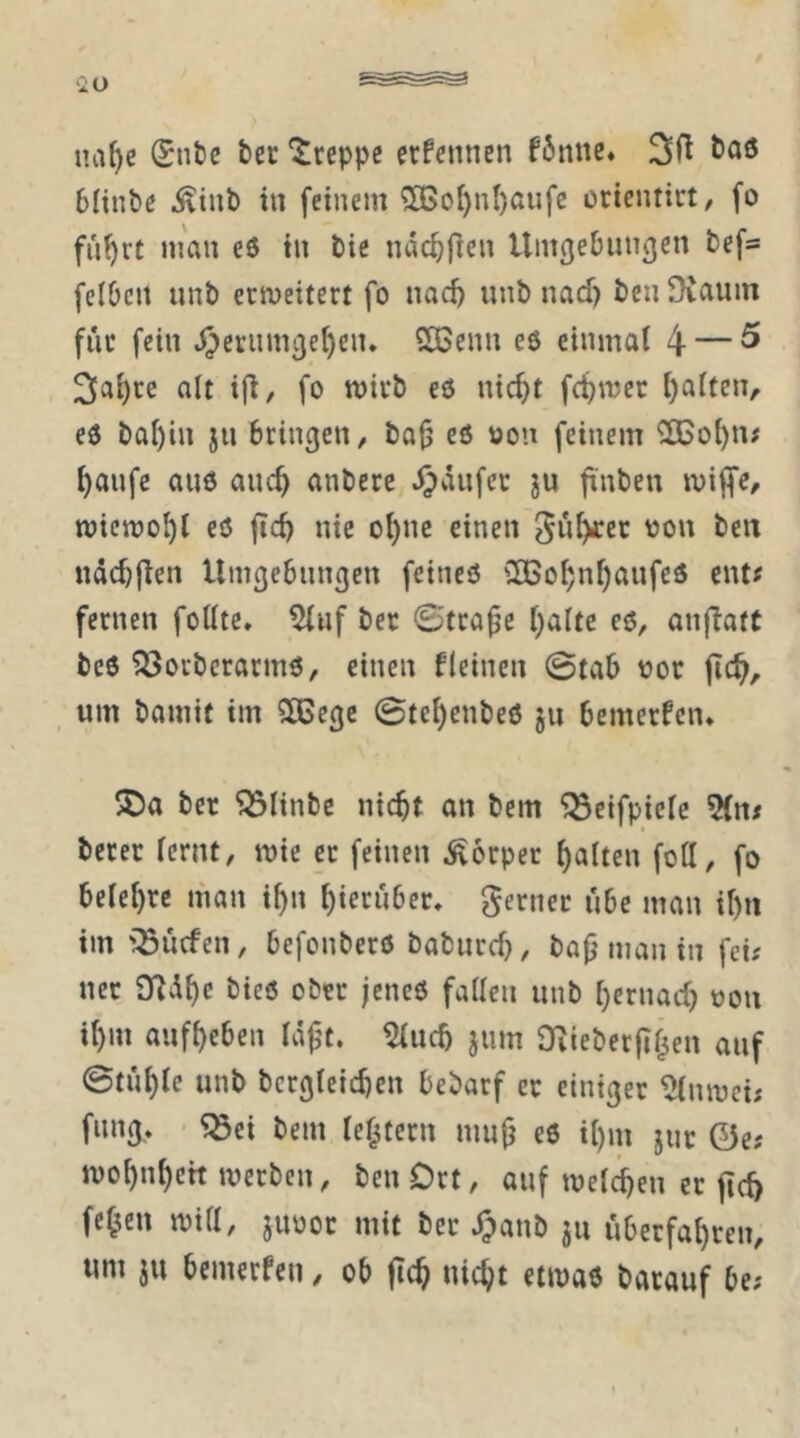 iia^e Snfce bec kreppe erfennen fbnnc. 6(iubß .^tub in feinem 50Bo()n()aufc crientirt, fo fui)rt man eö in bie nac^fien Umcjebnngen befa felDcn nnb erweitert fo nac^ unb nadj ben Diaum für fein J^eriim^e^cn* 2Benn eö einmal 4 — ^ olt i(i/ fo wirb eö nic^t fc^wer ()alten/ eö bai)in jn bringen/ ba^ eö tion feinem 2Bol)n; ^anfe auö anc^ anberc J^anfer ju finben wiffe/ wieweit eö ftcb nie ol)ne einen '^on ben ndcbjlen Umgebungen feineö 3BoI;nf)anfeö ent^ fernen foUtc» 5luf bet ©tra^c f)alte eö, anfiatt bcö ?öotberarmö, einen Ueinen ©tab vjor jic^, um bamit im SCBegc ©tei)enbeö ju bemerken* 5Da ber ^linbe nicht an bem ^etfpielc 5(n# berer fernt, wie et feinen .Körper galten fott, fo belehre man i^n hierüber, gernet ube man ihn im iöuefen, befonberö babnreh, bafj man in fei; ner 9f^dhc bieö ober jencö fallen unb hernach oon ihm anfheben Id^t. 5luch jum Ovieberjlhen auf ©tiihlc unb bcrgleichen bebarf er einiger ^nwei; fnng, ^ei bem lehtern mu^ eö ihm jur 0e; wohnheh werben/ ben Ort, auf welken er jich fe^en will, juoor mit ber J^anb ju uberfahren, um ju bemerfen, ob fich nicht etwaö batauf be;