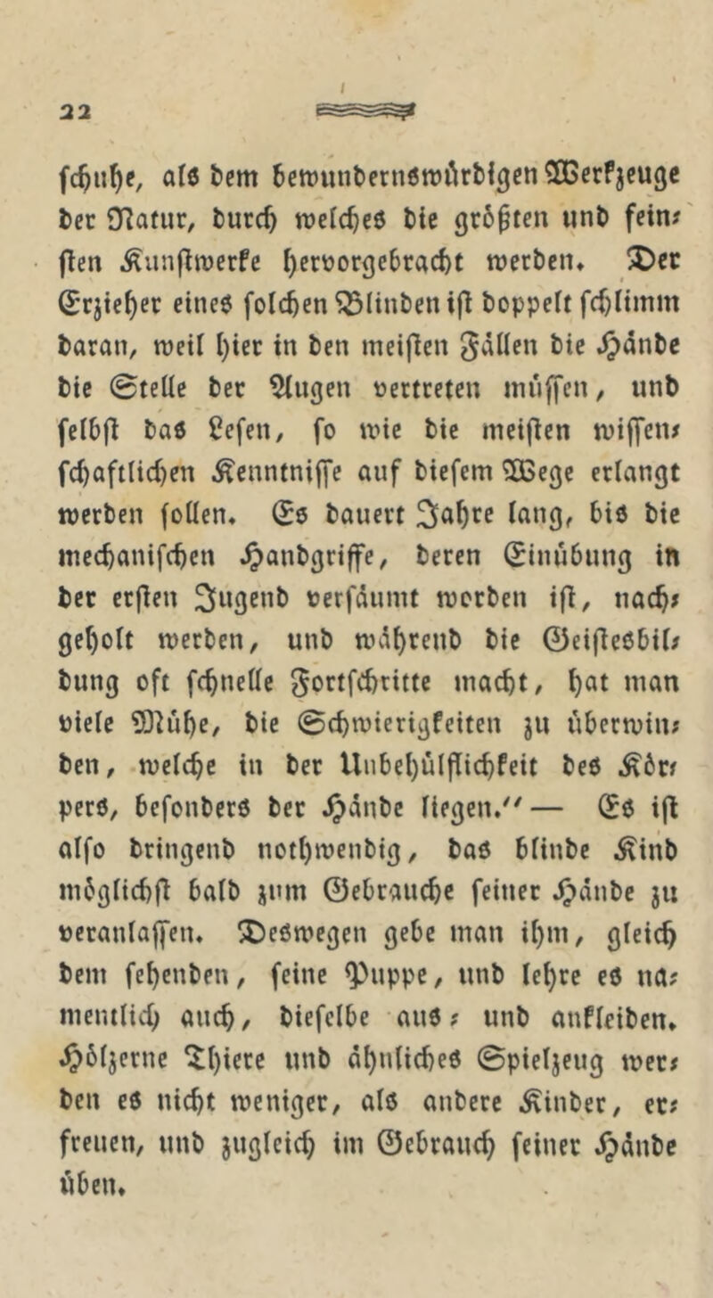 I fc^n^e, al0 tcm bctrunterneroörti^en^ßerfjeucjc l)ec Olafur, turc^ roelc^cö t>ie gr6^ten iint> fein#' fien ^unfinjerfe ^crüorgc6rad)t werben» !^ec (Jrjte^er eineö folc^en^linbenifl boppeit fd)liinm baran, weil I)iet in ben meijien gällen bie .^dnbc bic ©teile bec klugen vertreten inüffcn, unb felbfl baö ßefeii/ fo wie bie ineifien wiffen# fc^aftlic^en .^enntniffe auf biefem ^egc erlangt werben (ollen* (56 bauert bic inec^anifcten ^anbgrtffe, beren (Einübung in ber erjien ^lugeub terfdumt werben ifi, nac^# geholt werben, unb wd^renb bie 0etfie6bil# bung oft fc^nelle ^ortfebritte macht, biele ?D^ühe, bie ©chwierigfeiten jn uberwin# ben, welche in ber Uubehülflichfeit beö perö, befouberö bec ^)dnbe liegen.^'— (56 i|l alfo briugenb nothweubig, ba6 bliube ^^inb mbglichfi halb jum ©ebrauchc feiner ^dube ju »eraulalfen. !De6wegen gebe man ihm, gleich bem fehenben, feine ^uppc, unb lehre e6 na# mentlich auch, biefclbe auö ? unb anfleiben* ^)6ljernc ^l)icte unb dhuliche6 ©pieljeug wer# ben eö nicht weniger, alö anberc .^inber, er# freuen, unb jugleich im ©ebrauch feiner d^dnbe üben»