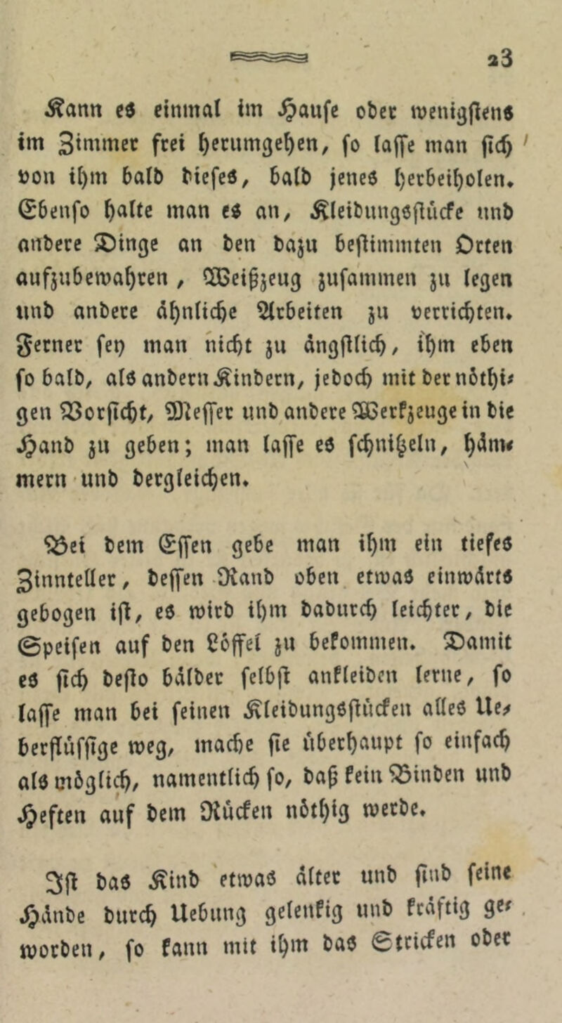 Äann einmal im ^aufc ober mentgjiens im fc« ^ecumgc^en, fo Iaf[e man jic^ ' i)OU i[)m balb bicfeö, balb jcnc6 ()ei:6ei^olen* (Sbenfo ^altc man an, Äleibnngöflücfe nnb nnbcre ^Dtngc an ben baju bcfiimmtcn Otfcn aufjubcma^ccn , QOßci^jcug jufa'mmen ju iegen tinb anbece ä^nttc^c liebelten 511 tjecciebten. gerncc fei) man nicht jii dngfilich, if)‘« «hen fo balb, alö anbern^inbecn, jeboch mitbernbthi# gen ^orjicht/ S^effec «nbanbere^SGerfjeugcin bic .^anb 511 geben; man lajfe cö fchniheln, h'^nw mern unb bergicichen. *5361 bem (Sfjen gebe man ihm ein tiefes 3tnnteüer, beffen Ovanb oben, etmaö cinmdrts gebogen ifl, c6 mich ihm babnreh leichter, bie 0peifen auf ben Coffei }U bePommen* ®amit es'fleh bejlo bdibec felbfl anPleibcn lerne, fo laffe man bei feinen ^leibungsfliicfen alles Ue^ berflufllgc weg, mache fic überhaupt fo einfach als möglich, namentlich fo, ba^ Pein ^inben unb Rieften auf bem Oiuefen nöthig werbe, 3fl bas ^inb ‘etwas alter unb finb feine 4pdnbc burch Uebung gelenPig unb Prdftig ge^. worben, fo Pann mit ihi« bas Striefen ober