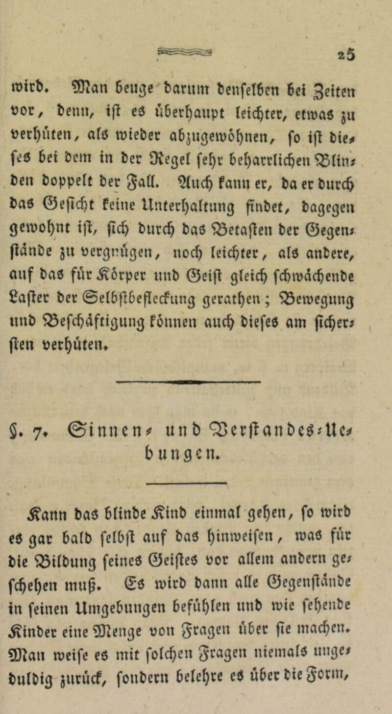 ^an Seiicjc baruin tenfetbcn 6cl Seiten ttoc, benn, i(l cö überhaupt leichter, etwaö jii per^utcn, afö roiebec a6jugcw6[)ncn, fo bte^» feö bei bem in ber Ovegei fe^c bc{)arrlicbcn ^ün? ben boppeit bec JaU. fann ec, ba ec bnrc^ baö ©ejicbt feine Unfecl)altung ftubet, bogegen gewohnt ifl:, jlcf) biicc^ baß ^etafien bec ©egen* jldnbc jiiüecgnugen, noch (eicbtec, alß anbece, auf baß föc ^6cpec unb ©ei(l gleich fehwdehenbe ßaflcc bec 0elbfibe|lccfung gecathen ; 'jÖenjegung unb 553cfchäftigung fbunen auch biefeß am jichec; , jlcn Pechuteiu S* 7t ©innen^ unb ^erjlanbe^Ulc^ b u n g e n* Äann baß blinbe-^iub einmal gehen, fo mirb eß gac halb fclbfl auf baß hinweifen, maß füc bic Gilbung feineß ©cijleß noc allem anbecn ge# fchehen mu^. mich bann alle ©egenfidnbe in feinen Umgebungen befühlen unb mic fehenbe Äinbec eine iJI^enge non ^cagen i'ibec fie machen» ?D]an meife eß mit folchcn ^cagen ntemalß unge# bulbig jucuef/ foubecn beichte eß übcc bie Socni,