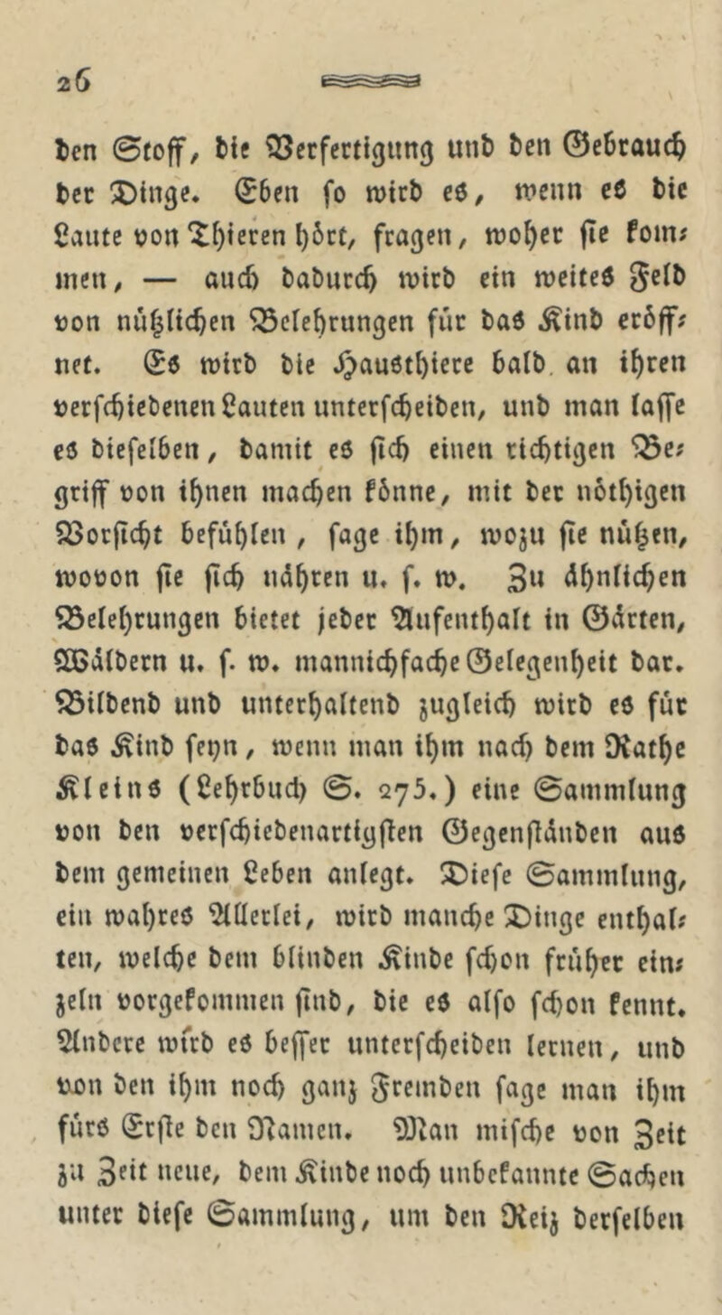 20 Icn ©foff/ bic 33crfertigim() unt> tcn @c6rauc^ tcc ^Dtnge. (56en fo wirb c6/ wenn cß bic ßante tjon^^teren ^6ct, fragen, wo^ec fie fom; men, — auch baburc^ wirb ein weiteß 5^Ib t)on nnf^iie^en ^ciebrungen für baß ^inb cröff; net. Sß wirb bic J)außtbierc halb, an i^rrn »erfebiebenen bauten unterfebeiben, unb man (ajfc cß biefeiben, bamit cß ficb einen richtigen griff üon ihnen machen f6nnc, mit bec notbigen SBorficbt befühlen , fagc ihm, wojn fie nühen, woüon fie jicb ndhren n. f. w. 3» ähnlichen Söelehrnngen bietet jeber 5lnfenthalt in ©drten, Sßdlbern u, f. w. mannichfacbe@elegenhcit bar. ^ilbcnb unb unterhaltenb jugleicb wirb eß fuc baß i^inb feijn, wenn man ihm nach bem IKathc ^leinß (ßehrbud) ©. C275.) eine ©ammlnng non ben nerfcbiebcnartigfTen ©egcnfldnben auß bem gemeinen ßeben anlegt. S)iefe ©ammlnng, ein wahreß Allerlei, wirb manche 3Dingc enthal? ten, welche bem blinben .^inbe fchon früher ein# jeln norgePommen ftnb, bic cß alfo fchon Pennt. 5lnbcrc wfrb cß beffer unterfcheiben lernen, unb txon Öen ihm noch ganj gremben fage man ihm , fnrß (Srfle ben 9'Jamcn. ?0^an mifche non Seit ju 3fit »cue, bem .^inbe noch nnbePannte ©achen unter btefc ©ammlnng, um ben IXeij berfelben