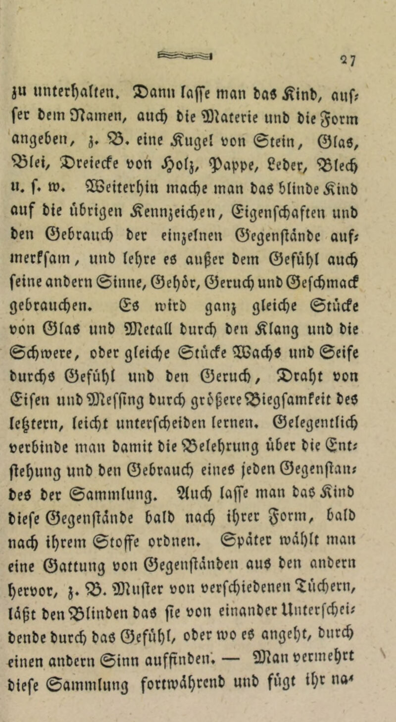 ju unter^alfcn. S)ann fflffc man ta6 .^inb, auf? fec bcm OTamen, auc^ bte ^Dktcric unb bie gönn 'angeben, eine .^ugel oon 0tetn, 0ia6, ^fet, ^retecfe \)on ^oij, ^appe, Seber, “iSlec^ «. f. to* ?[öeiteri)tn mac^c man baö blinbe Äinb auf bie übrigen ^ennjeic^en, (Eigenfcbaften unb ben ©ebraiid) bet einjetnen 0egen|länbc auf# mecffam, unb ie^re eö aufer bem 0efü^( auc^ feine anbcrn 0inne, 0e^6r, 0eru(^ unb 0efc5ma(f gebrauchen* 06 mitb ganj gleiche 0tucfe bön @la6 unb üJ?eta(l burch ben Älang unb bie. 0chnjere, ober gleiche 0(ücfe ^achö unb 0eifc burchö 0efühl unb ben 0eruch, ^Draht bon 0ifen unb^O’iefjlng burch grbpere^iegfamfeit be6 Ichtecn, leicht unterfcheiben lernen* 0elegentlich terbinbe man bamit bie Belehrung über bie 0nt# f^ehung unb ben 0ebrauch eineö (eben 0egen(lan# be6 bec 0ammlung. ^uch lajfe man ba6 ^inb biefe 0egenfldnbe halb nach ih^ec gorm, halb nach ihrem 0to|fe orbnen* 0pdter mahlt man eine 0attung non 0egen|ldnben au6 ben anbern herooc, j* '03. ?D^u|ler üon oerfchiebenen Suchern, Id^t ben^linbenbaö jie von einanber Untcrfchei# benbe burch baö 0efuhl/ ober mo e6 angcht, burch einen anbcrn 0inn aufftnben* — 2)]an vermehrt biefe 0ammlung fortwdhrcub unb fugt ihr na<