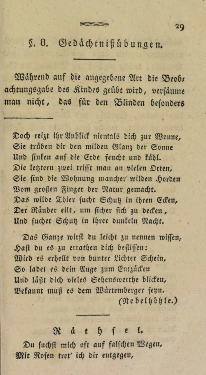 §. 0. 0ebdc^tnübungch. angegebene 5(rt bic ^eo6^ aebtungögabe beö ^inbeö geübt wirb, verfdnnic mau nic^t, baö für ben ^ölinben befouberö 2)ocb rel^t {^r SInbltcf ntemafa bicb Sur ®onne, ©ie trüben b(r ben milben ©tanj ber ©onne Unb finfen ouf b{e'(5rbe feuebt nnb fübl. 25{e le^tern ,^\vel trifft man an »leien £)rteiT, ©le finb bie 2Bobnung mandjer milben ^orbeii ?ßom großen ginger ber Dtatur gemacht. X)aa milbe Jtbier fuebt ©ebu^ in ihren (jefen, JDer Stäuber eilt, nm fteber ftd) jn beefen, Unb fuebet ©d;u§ In ihrer bunfeln Stacht. 3baa ©anje mirjl bu leidet 511 nennen miffen, J^afl bu ea ju errathen bicb beßilfen: 5Birb ea erhellt »ott bunter Siebter ©cbein, ©0 labet ea bein Singe jum (Jntjücfen Unb laßt bld; »ieica ©ehenamerthe blicfen, a3efannt muß ea bem Sßürtemberger febn. (St e b e I h b h I f •) 9t 4 t ^ f C r* ©u fuebft mich oft auf falfd;en SBegen, SWit Stofen tret' ich bir entgegen.