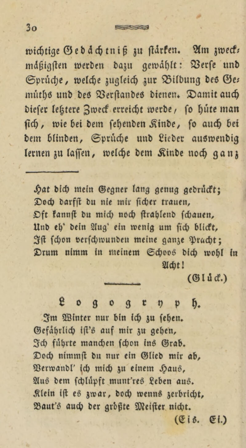 roic^tt^e 0cbd(ttni^ ju fldrfcn« 5(m jmecf; md^ißjlen werben baju gewählt: ?Serfc unb 0prud;e/ welche jugletc^ juc Gilbung beö ©c; müt^ö unb.beö 2[>erflanbed bienen* ^iDamttanc^ btefer ie|tere 3wecf.erreicht werbe/ fo ^utc man fid), wie bei bem fe^enben ^inbe, fo auc^ bei ' bem blinben, 0prucbe unb lieber auöwenbig lernen 311 laffcn, welche bem ^inbe noc^ 9an3 bid) wein ©egncr lang genug gebrdeft; £)0(b barfjl bu nie mir fteber trauen, £)ft fannfl bu mid; noch flrablenb fd)auen, Unb eb* bein Slug’ ein wenig um ftcb blieft, febon nerfebwunben weine gan3e ^raebt; JDrum nimm in meinem 0cbooö bicb wobl in 2icbt! (©IdcT.) fiogogtop^. ,3ttt SBinter nur bin icb 3u (eben, ©efdbrlicb ijl’ö auf mir 3U geben, 3cb fubvte mandjen febon inö ©rab. Doch nimm|l bu nur ein ©lieb mir ob, 53erwanbr (eb mich 3u einem Jpauö, 3lu6 bem fcblilpft.munt’reö Seben ouö, ^tein i(l e§ 3war, boeb wennß 3crbricbt, aSaut’ß oueb ber grb^tc SKeijler. nicht. (Siö. ©{.)