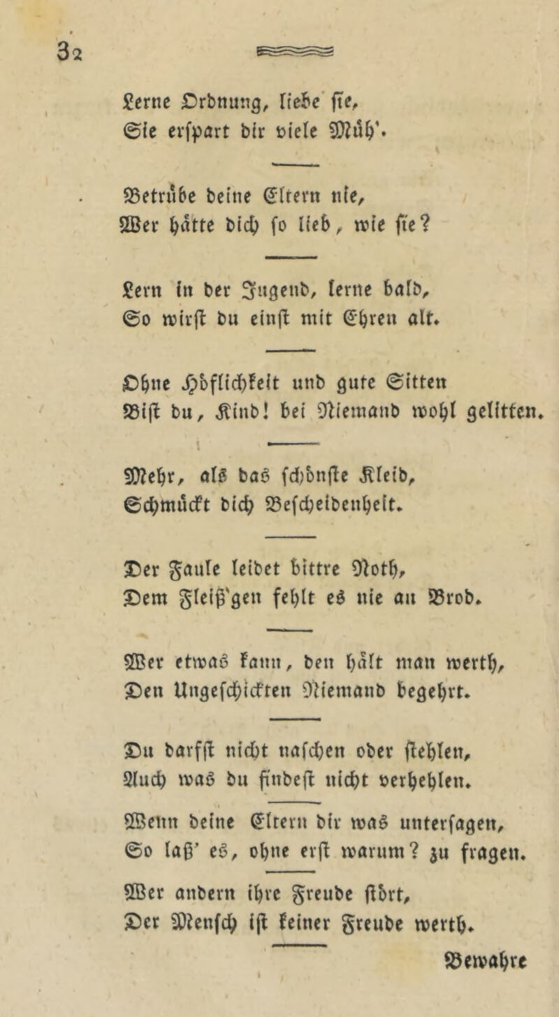 Scrne Örbnung, liebe'fte, ©ic evfpört bir üielc S3etriibe bcine SIrern nie, 5Ber ^atte bic^) fo lieb, wie fie? £crtt fit ber @0 wiifl bu ein|l mit Sbrf» ölt* Oböc ^bflidbfcit unb gute ©itten 93ij^ bu, ,Rinb! bei Olicmanb wobt gelitten. I 50?ebrr ölS baö fd)bn(le J^leib, ©ebtnueft bicb 93efcbc{benbc(t, X5er Söule leibet bittre O'lotb^ J)em glelß'gen fel)It eö nie öu 58rob. ®er etmflß Faun, ben halt man wertb^ X)en Ungefcbicftcu Dh'emöiib begehrt. barf(F nicht tmfcl;en ober fleblen, Sludb maß bu ftnbefl nicht »erbcblen. Sßenn bcine Sltern bir maß unterlagen, ©0 laß’ eß, ohne erfl marum? ju fragen. 5Ber anbern ihre greube ftbrt, 2)cr SOtenfeb iß Feiner gteube mertb* 85emabre