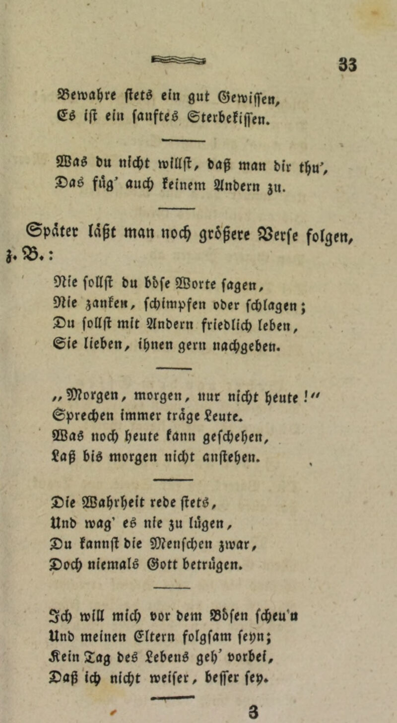 fletö ein gut ©ensiffeti, eö {jl ein fanfteö ©terbcfijfen. bu ntcbt ttjfllfl, bö^ tttatt bfr tbu% X)aö filg^ auch feinem Sinbern 311. Später Id^t man noc^ größere ?öerfc fotgen, 9flic folljf bu bbfe 2Borte fagen, 9lie janfew, fcpimpfen ober fcptagen; 2)11 foUjl mit Sinbern friebücp leben, ' ©ie lieben, tbnen gern nacbflcben. „borgen, morgen, nur nicht beute Sprechen immer trage Xeute. 9Ba5 noch heute fann gefchebeit, £aß big morgen nicl}t anjlebetu S5ie SSJabrheit rebe jtetö, Unb n>ög’ eg nie ju lögen, 2)u fannff bie SO?enfcl;eu 3»»ar, ^och niemalg @ott betrugen. Sch will mich bor'bem 58bfen fcheu’ii Unb meinen Eltern foigfam fepn; ^ein Stag beg £ebeng geh’ norbei, 2)aß 'lch nicht »eifer, beffer fep* 3