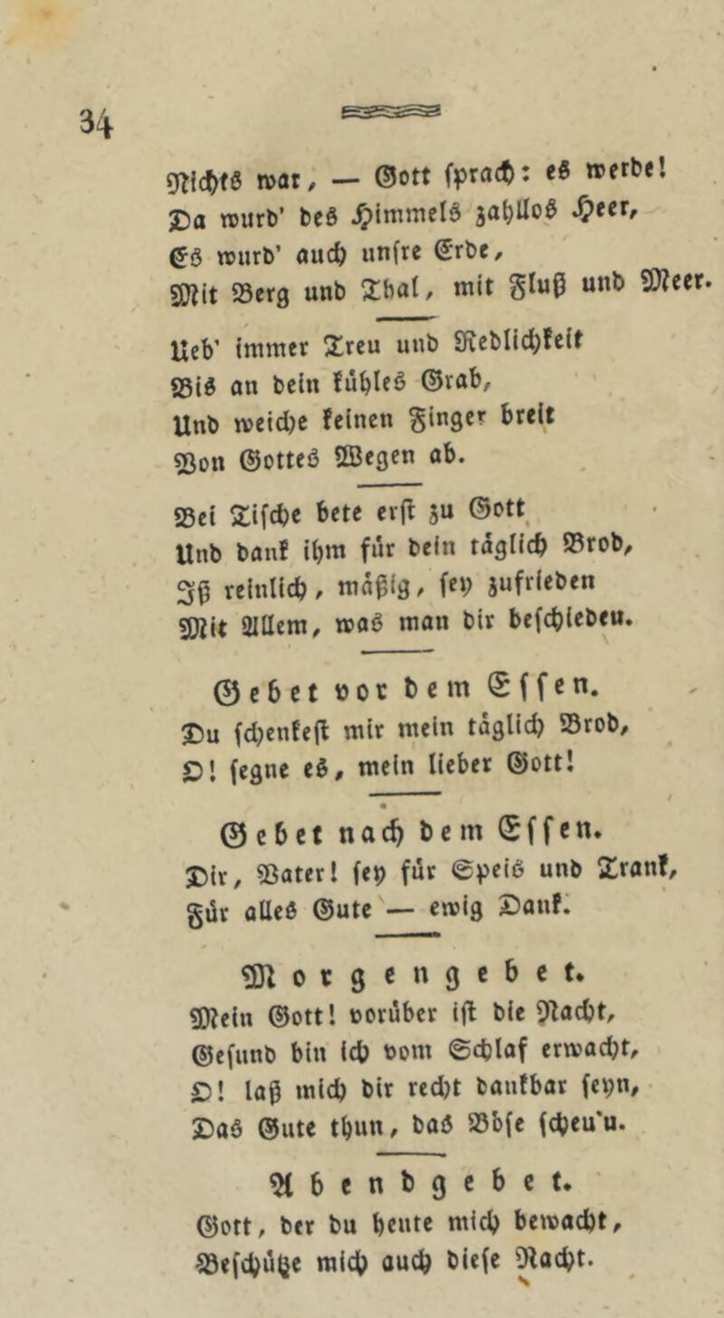 n>at, — ©Ott fpratt): «« 2)0 njurb’ beö ^Immelö ja^Uoö ea Ujurb’ aud) unfre ©rbC/ sjjtit 93erg unb Xbal, mit SJictt. UeV immer 2:reu unb Sf;eblid)fcir SSia an bein fü^leö ©rab, Unb meid)e feinen Ringer breit 53ott ©otteö ©egen ob. Sei Slifebe bete eif 5« Unb bonf ibm für bein tdgticb Srob, 39 reinlicb, jufrieben SKit aillem^ moa man bir befebiebeu. ©cbctüotbcmSffen. 25u fd)enfe(f mir mein tdglid) Srob, £)l (egne ti, mein lieber ©ottl - / « Gebet nac^ Dem ©ffen. Dir, Sotcrl fep für ©peia unb Zronf, gür allea ©ute — emig 2)anf: ^ 0 r 3 c n 9 e b c t. SDJein ©ott! noruber ifl bie ^locbt, ©efunb bin icb nom ©cblof ermaebt, D! laß mieb bir red)t banfbar fepn, Daa ©Ute tbun, baa SSbfe (cbeu’u. 51 b e n b 9 c b c t. * ©Ott, ber bu bente mich bemaebt, Sefebuije mich auch biefe ^oebt.