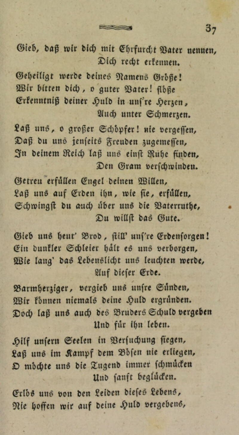 I baß wir bicb mit ef)vfurd;t 53ater nenneti, 25icb rccbt erfemieii. ^ I ©ebeltfgt werbe beineö 9lameng ©rbßc! aßfr bitten bid), o'guter 53ater! ßbge (Jrfenntnlß beinev J^ulb in uuf’re Jperjcn, . Qiucb unter ©cbmerjen* Saß unö, 0 großer ©d)b^fer! nfe uergeflfen, X)aß bu uns jenfeitS greuben jugemeffen, 3n beinern Sieid; laß unö eiufb 3?ubc finben, 2)cn Gram ücrfcbwinben. ©etreu'erfüllen <5ngel beinen SBiflen/ Saß unss auf ©rben il)n, wie ße, erfiltten^ ©d;wingß bu and; ilber uns bie SJoterrutb«/ 2)u wiliß baS ©ute* ©ieb uns brut' 95rob, ßlll’ uußre ^rbenforgen! (5in bunfler ©cbieier bdit eS unS »erborgen, SBie lang' baS SebenSlicbt uns leuchten werbe, Siuf biefcr ®rbe. / JBarmberjiger, »crgieb uns unfre ©ilnben, 3öir fbnnen niemals beine .^ulb ergrdnben. J5ocb löß unS aud; beö SruberS ©cbulb »ergeben Unb für ihn leben. .^ilf unfern ©eelen in ^Jerfucbung ßcgen. Saß uns im Äampf bem 95bfen nie erliegen, O mbcbte unS bie 2:ugenb immer fd^mücfen Unb fanft beglücfcn. ^rlbS uns »on ben Seibcn biefeS SebenS, 9Zie wir auf beine .^ulb »ergcbenS,