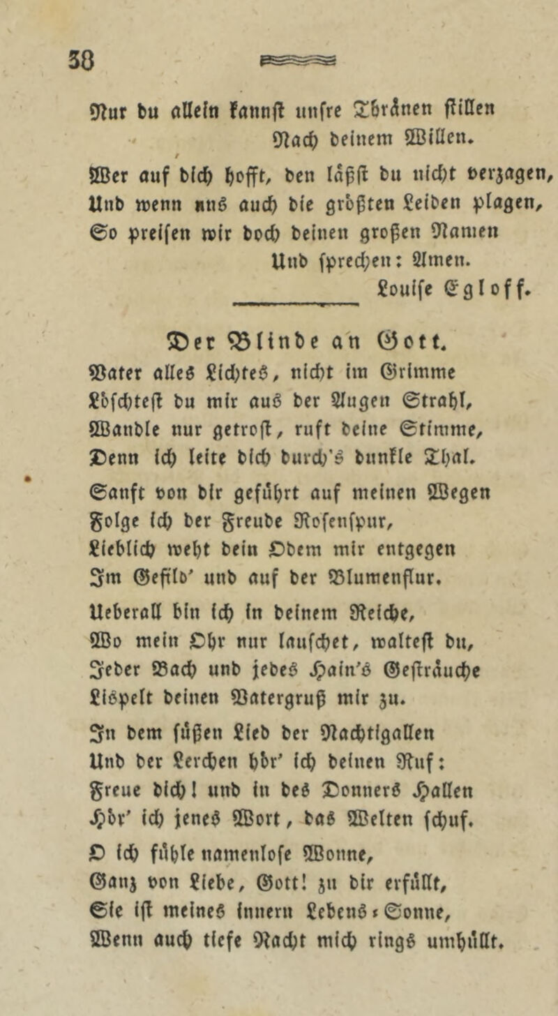 30 5lur bu öUcfti fannjl unfrc ÜÜbr^nen ftillcn 9iac0 beinern 5BiÜen. t ÖBer öuf bid^ ben Iap(l bu u(d)t !)erja9en, Unb wenn «ng aucf) bie größten Seiten ©0 greifen wir bpd) bcincn großen Blumen Unb fpredpen; 2Imen. Souife CgIoff. 5Dcc ^linbc an 0ctt« ©ater alles Sid;teö, nicht im ©rimme Sbfdjtefl bu mir auö ber 5lugen ©trabl, ÖBanble nur getrofl/ ruft beine ©timme/ Denn id) Uitf bid) burd/ö bunüe 5IhaL ©anft bon bir geführt ouf meinen ©egen golgc (dj ber greube Blofenfvur/ Sieblid? weht bein Dbem mir entgegen 3m ©eftib' unb auf ber ©lumenflur, Ueberall bin ich in beinern Bleiche, ©0 mein Dhe nur laufdhet, waltefl bu, 3eber ffiach unb jebeS Jpain'ö ©eflrüudhe Sißpelt beinen ©atergru^ mir ju. 3n bem füßen Sieb ber BlachtigaHen Unb ber Seveben bbr' ich beinen Bluf: greuc bid;l unb in beö Donnerö 4?aC(en 4?br' id) jeneö ©ort, tag ©eiten fchuf. D idh fühle namenlofe ©onne, ©anj bon Siebe, ©ott! ju bir erfüllt, ©ie i(l meines innern SebenS < ©onne, ©enn auch tiefe ©acht mich rings umhüHt. ,