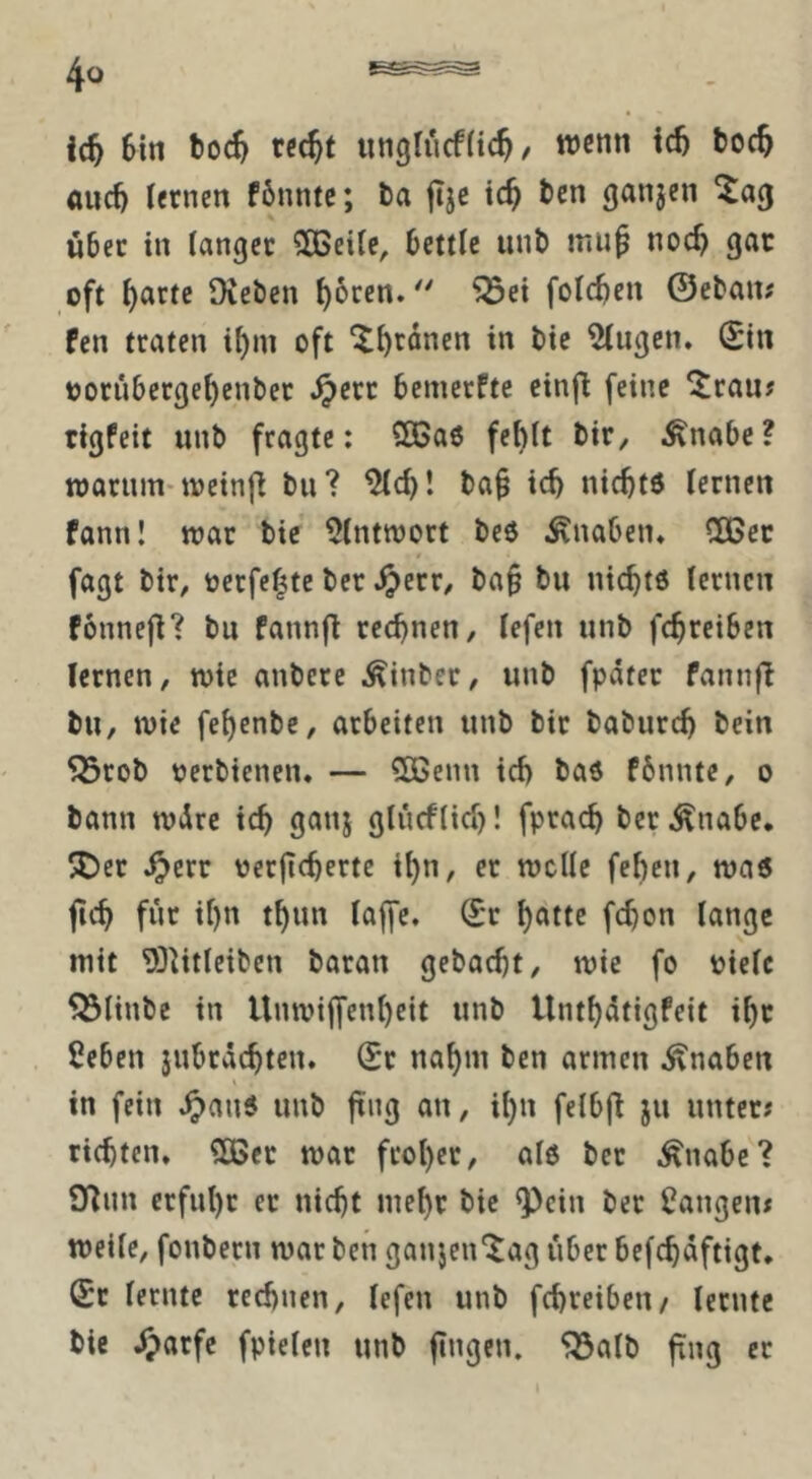 6tn boc^ rcc^t unglucfUc^/ wenn icb boc5 auc^ lernen f6nntc; ta jtje tc^ ben ganjen ^ag über in langer ?03eile, bettle unb mu^ noc^ gar oft l)arte Dieben ^oren.'' ^ei feieren ©eban# Pen traten i^m oft ^^rdnen in bie ^ugen. (Sin oorüberge^enber .^err bemerPte cin(l feine ^rau# rigPeit unb fragte; 2Ba6 fe^lt bir, ^nabc ? njarum-ivein|l bu? ^d)! ba^ ic^ niebtd lernen fann! war bie 5lntnjort beö ^^nabetu 50Gec fagt bir, oerfe|te ber ^err^ ba§ bu niebtö lernen fonnejl? bu Pannfl rechnen, lefen unb fc^reiben lernen, wie anbere Äinber, unb fpäter fannfi bu, wie fe^enbe, arbeiten unb bir baburc^ bein 55rob perbienen. — SOßenn id> ba6 Pbnnte, o bann wdre ic^ ganj glüeflid)! fprac^ ber Änabe. ®er ^err oergeberte i^n, er welle feben, wa6 geb für if)n tbun laffe. (Sr bnttc Mon lange mit 93htleiben baran gebaebt, wie fo pielc 5Ölinbe in Unwig'enbeit unb UntbdtigPeit ibr 2eben jubrdebten. (Sr nabm ben armen Knaben in fein ^au5 unb gng an, ibn felbg ju unter# richten. ?Dßer war fcober, als ber ^nabc? 9^nn erfuhr er nicht mehr bie ^cin ber langen# weile, fonbern war ben ganjen'^ag über befcbdftigt. (Sr lernte rechnen, lefen unb febreibeu/ lernte bie ^)arfe fpielen unb gngen. ^alb gng ec