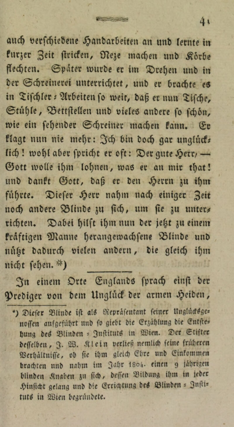 auc^ ^ecfc^tcbcnc ^anbarbetfen an unb lernte in fnrjcc 3«t flrtcfen, O^eje machen unb ^örbc flechten* ©pater vuurbe et tm ^Drei)en unb in ber ©cbreinecei unterrichtet, unb er brachte e6 in ^ifchier; Arbeiten fo weit, ba^ er nun ^ifche^ ^ettflellen unb uieleß anbere fo fci)6n, n)ie ein fehenber ©chreiner machen fann* (£c flagt nun nie mehr: ^^h bin hoch gar ungtncf? (ich! mohiaber fpricht er oft: ^ergutc^err/ — ©Ott mode ihm lohnen, maß er on mir that! unb banft ©ctt, ba^ er ben ^errn ju ihm führte* X^iefer Jperr nahm nach einiger 3e*t noch anbere ^linbe ju ftch# um jie ju untere richten* ^abei hilft ih*tt mm ber je^t ju einem fräftigen ÜOtanne hecangcmachfene ^linbe unb ui*iht baburch vielen anbern, bie gleich ihm nicht fehen. 3n einem Orte Snglanbß fprach einfl ber ^rcbiger von bem Unglürf ber armen Jpeiben, *) J)üfer »linbe ift ali Oiepräffntdiit fein« lln9liicf<«ge* nojfen auföefüt)« unb fo öiebt bie Grjäbiung bie (Jntite» bung be^ 33linben = 3ni1iturg in QDien. ®et etiftec beffelben, 3. 2ß. ^Icin oecliep nemli* feine früheren 93er()ältni(fe, ob fie il)m flleidj (?bre unb Sinfomtnen brachten nnb nahm itn 3‘'&r 1804. einen 9 jährige« blinben Knaben jn fich, beffen 23ilbnng ihm in iebec ^inficbt gelang unb bie (Srrichtung be« fölinben * 3«!^»* tut^ in 2ßien begninbete.