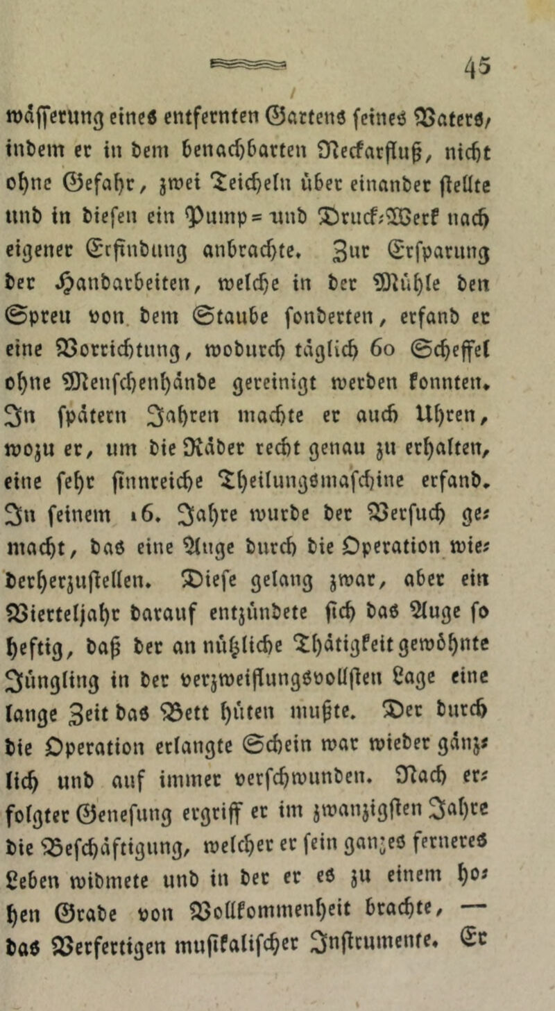 wdjfcrung ctticö entfernten ©örtenö fetneö ^aterö/ tnl)em ec in bem 6enad)6arten fTlecfarflu^, ntc^t oI)nc ©efal)c, jwei '^eic^eln über etnanbec fieüte unb in biefen ein ^ump=ttnb 3I)rucf;2Ccrf nac^ eigener ©rfinbung anbrad}te* 3«»^ (E'rfparung bec ^anbacbeiten, tneicbe in bec ^ü^Ic beit 0pceii üon. bem ©taube fonberten, erfanb ec eine 25orcid)tnn(j, mobiird) täglich 6o ©cheffet ohne ?0^enfchenhänbc gereinigt werben fonnteit» 3« fpätecn machte er auch Uhren, woju er, um bie Dväber recht genau ju erhalten, eine fehr ftnnreiche *^hf*^ung6ma’fchinc erfanb, 2>u feinem i6, würbe bec SSerfuch ge« macht, baö eine 5ltigc burch bie Operation wic^ berherjuj^ellen. ^iefc gelang jwar, aber ein Q3iertel)ahr barauf entjunbetc fich baß 5luge fo heftig, ba^ ber au nuhliche Süngling in ber perjweiflungßooüfieu Sage eine lange Seit baß ^ett h^t«» niufte. !Oer burch bie Operation erlangte ©chein war wiebec gänj< (ich unb auf immer perfchwunben. O^ad) er? folgter ©enefung ergriff er im jwanjigflen 2lahre bie ^efchäftigung, welcher er fein ganjeß fernereß ßeben wibmete unb in bec er eß ju einem h*^* heu ©rabe pon ?öolllommenhcit brachte, — baß 25erfertigen mufifalifch^c ^nflcumente,