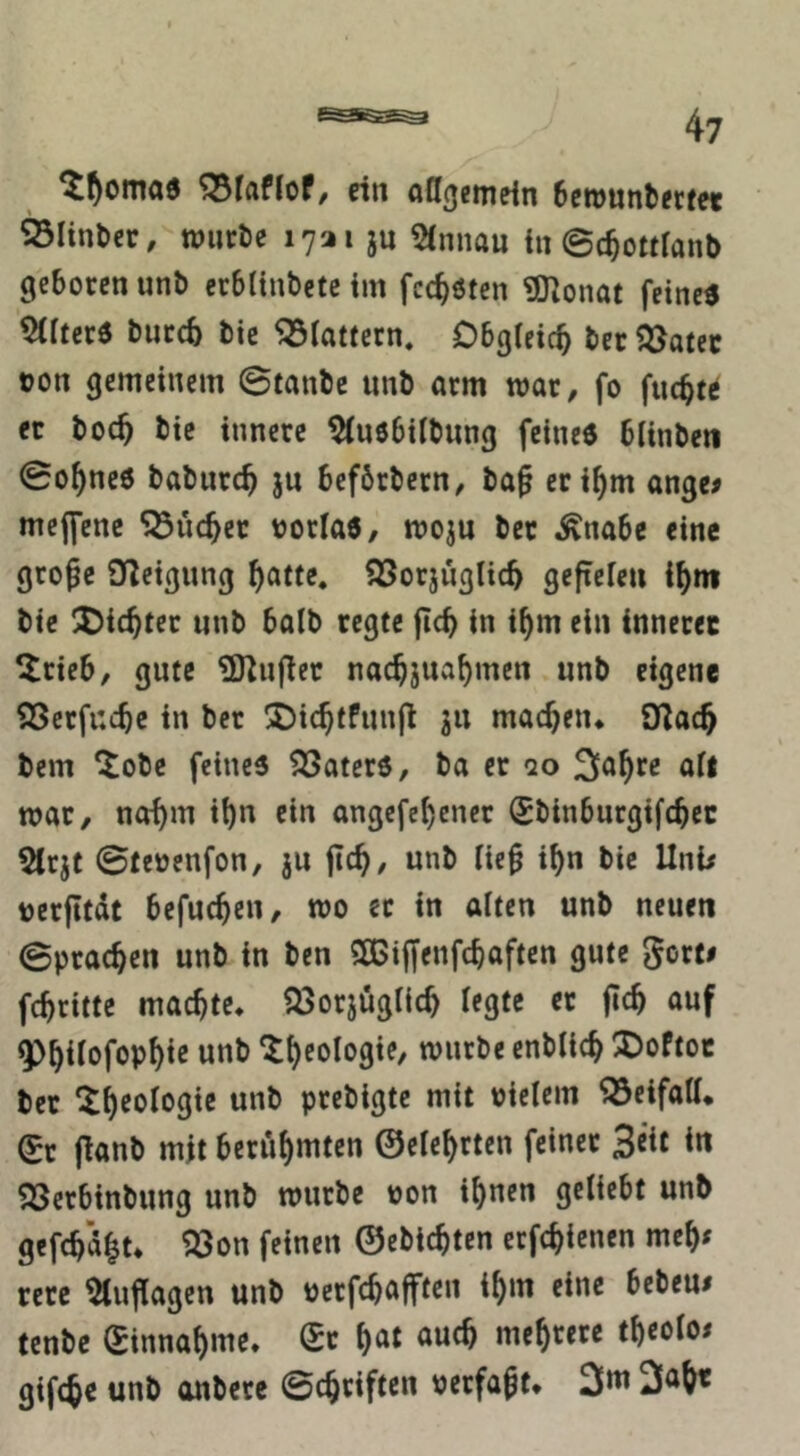 ^^otTta6 ^laffof/ rin afl^etnrin Scwnntfcfei 33Iinl)cr, ipiicöe 1721 ju 5(nnan in ©c^otrianb geboren unb erbltnbetc im fcc^öten ?0lonat feine« werter« bureb bic ^iattern. Obgieicb ber 5öatec ton gemeinem 0tanbc unb arm war, fo fuebt^ er boeb bic innere ^uebübung feine« bitnbeti 0obnc6 babureb ju befbrbern, ba^ cribm ange# mejfene SÖücber torla«, moju bet ^nabe eine große O^eigung b^tte. iöorjuglicb gefteien ibnt bie !^icbtec unb balb regte jicb in ibm ein innerer ^rieb, gute ?DZußec nacbjuabmen unb eigene SSetfucbc in bet !5)icbtPun(l ju machen* SXlacb bem ^obe feine« ^ater«, ba er qo Sabre ait mar, nobm ib« ein angefebener Sbinburgifcbec 5lcjt 0tetenfon, ju jtcb/ unb ließ ibn bie Uni/ tcrßtdt befueben, wo ec in alten unb neuen 0pracben unb in ben SOGißenfebaften gute gort# febritte machte* ajorjugllcb legte ec ßcb auf «Pbifofopbie unb enblicb !DoPtoe ber ^b^‘5f'5gic unb peebigte mit tielern ^eifatt* (Ec ßanb mit berühmten ©eiebrten feiner Seit i« ^erbinbung unb mürbe ton ihnen geliebt unb gefcbd|t* ^on feinen ©ebiebten eefebienen meb^ rerc ^tußagen unb terfebaßten ihm eine beben/ tenbe Sinnabme. (Ec b^t auch mebtere tbeoio/ gifebe unb anbere 0cbriften terfaßt* 3m 3ab«