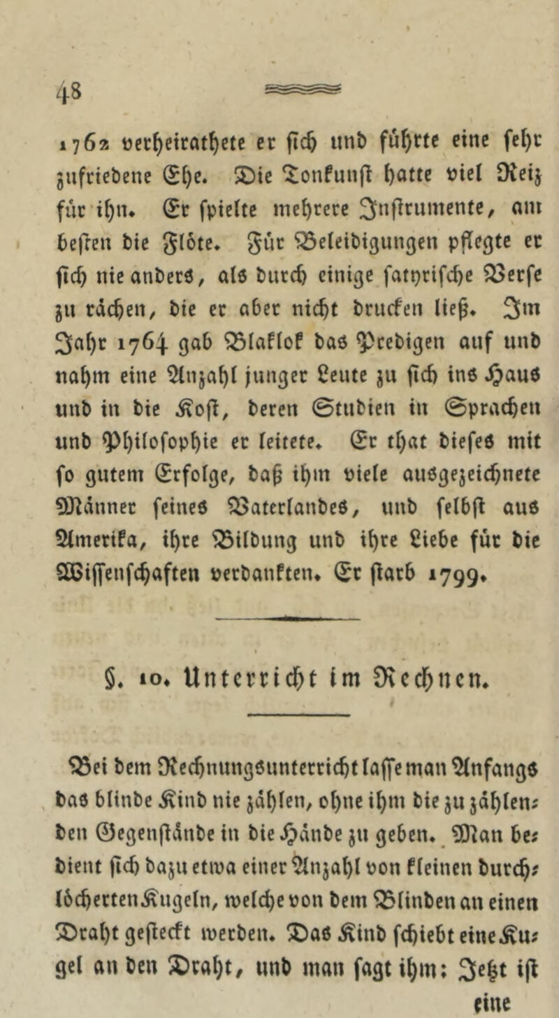 1762 ttci:f)ctrat^etc er |Tc5 unt> führte eine fel)c jufriebenc (SJ)e. 2)ic Xonfunjl l)atte t)iel Oveij fuc'i^n* (Bt fptcltc mehrere befren bte ^tote. gut ^eteibigungen pflegte et ftc^ nteanberö, alö biirc^ einige fatprifc^c ^erfe ju tacken, bie et aber nic^t brucfeit lie^. 2>ai)r 1764. gab ^laflof baö ^cebigen auf unb na^m eine 5(nja^I junget 2eute ju fid) ins Jpauö unb in bie ^ofl, beten 0tubien in 0pracben unb ^l)iIofop^ic et leitete* (St tf^at biefeö mit fo gutem Erfolge, ba^ i^m Pielc auögejeic^netc 93^dnnet feineö ^atcrlanbeö, unb felbfl auö 5lmcrifa, t^rc iBitbung unb ii)rc ßiebe für bic Sßijfcnfc^aften »erbanften* (Sc f^arb 1799* §. IO* Untcrric&t im S^iccl^ncn. ^ei bem Dvct^nungöimtertic^tlaffeman Anfänge , baö blinbc ^inb nie jd^fen, o{)ne i^m bie ju jd^Ien^ ben ©cgengdnbe in bie ^dnbe ju geben. 5)]an bc; bient |id) baju etwa einet 5injai)l pon fleinen butc^? JbcbertenÄugeln, meldje Pon bem ^Hnben an einen SDtai)t geflecft ipetbcn. !J)a6 Äinb fc^iebt eine^u? gel an ben ^ca^t/ unb man fagt ii)m; 3e|t ip