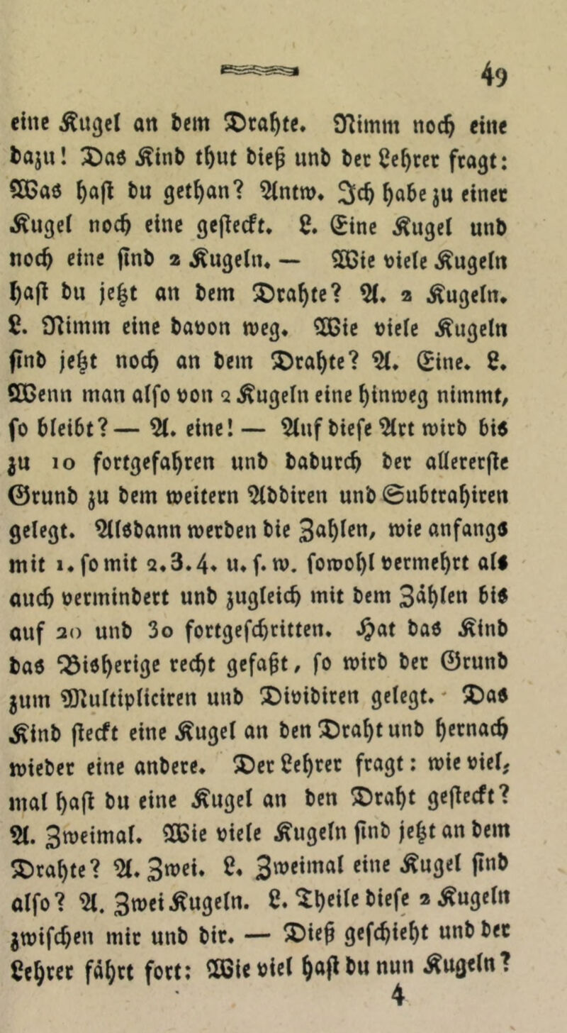 eine Äugcl an 6cm X)ca^tc. O^tmm noc^ eine 6aju! 3Da6 Ätnb t^ut bie^ unb bec Center fragt: 5ß5a6 ^afl bu get^an? 3c^ ^abe ju einet Äugei noch eine gejlecft. S. 0nc ^ugel unb noc^ eine jinb a kugeln* ~ ?ö3ic ticte ^ugcltt bu je|t an bem !J)ca^(e? a Äugeln* ß. O^imm eine baüon weg* ^te t)iele Äugeln finb je|t noc^ an bem !Dcal)tc? (Eine* 8. SCenn man alfo tjon 2 Äugeln eine hinweg nimmt/ fo bleibt?— 81. eine!— 8luf biefe 8(tt mich bi5 ju 10 fortgefa^ren unb baburc^ bec allcrcc|lc ©runb ju bem weitern 8lbbircn unb ©ubtra^iren gelegt. 8(l6bann werben bie anfangu mit i.fomit a.3.4. u.f. w. fowo^l tjcrme^rt alf auch urrminbert unb jugleicb mit bem Sailen bi« auf 30 unb 3o fortgefebritten. .^at baö Äinb ba6 / fo wirb bec ©runb jum gTiulttpltcircn unb 2)iüibiren gelegt.' X)a« Äinb jlecft eine Äugcl an ben^Jeabtunb brmacb wiebcc eine anbere. ®ec 8cbrec fragt; wie viel, mal geflecft? 81. 3weimal. 3Bie biele Äugeln jlnb je^t an bem SDrabte? 81. 3wei. 8* 3weimal eine Äugel finb alfo? 81. 3weiÄugeln. 8. ® jwifeben mir unb bit. — ®ief gefebiebt unb bec 8ebter fährt fort: ^ÖSieoirl Äugeln? 4