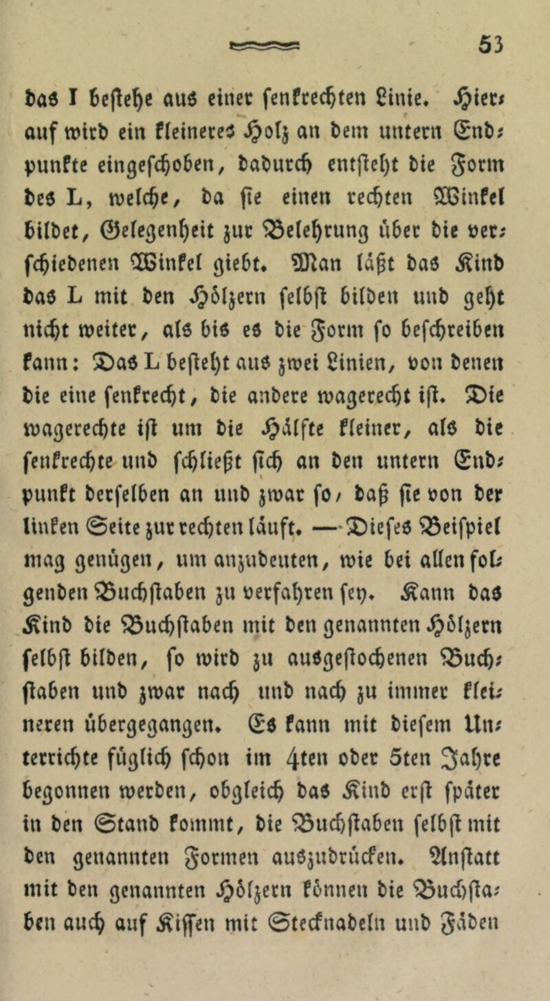 taö I 6cpc^c au6 einer fenftec^fen Ctnic. JJiec# auf wirb ein fieinereJ ^olj an bem untern Snb; punftc eingefc^oben, baburc^ entflel)t bie gorm be6 L, welche, ba jie einen rechten ^Ginfel bilbet/ ©efegen^eit jur ^ele^rung über bie »er; fc^icbenen ^ÖSinfcI giebt. ?D^an (ä§t baö ^inb baö L mit ben fclbfl bilben uub gc^t nic^t weiter, al6 bis eö bie gorm fo befc^rciben fann: lJ)ad L befiel)t au6 jwei Linien, V)on benen bie eine fenfreebt, bie anberc wagcreebt ij^. !3Dic wagcreebte ifl um bie ^cliftc Heiner, al6 bie fenfreebte uub febüe^t jteb an ben untern Snb; punft bcrfclben an uub jwar fO/ ba^ jle ron ber linfen 0ette jur rechten läuft. —2)iefe6 ^eifpiel mag genügen, um anjubeuten, wie bei allenfoD genben ^ucbjlaben ju üerfabren fcp. .Äann baö Äinb bie ^ucbflaben mit ben genannten .^bljern felbjl bilben, fo wirb ju auögefioebenen ^ueb? flaben unb jwar nac^ unb nach ju immer fleü neren übergegangen. Sö fann mit biefem Un; terriebte füglicb febon im /^un ober 5ten Sabre begonnen werben, obgleich baö ^inb erfi fpäter in ben ©tanb fommt, bie ^ucbfiabcu felbjimit ben genannten gormen auöjubrücfen. 5lnjiatt mit ben genannten .^bljetn fbnnen bie ^ucbfla? ben auch auf Äijfen mit ©tecfnabcln unb gäben