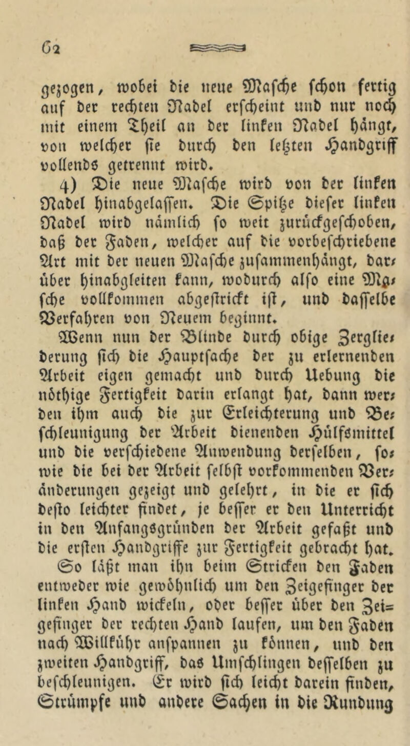 gezogen, tt)o6et fcie neue 9)iafc^e fc^on fertig auf bec rechten SRabei crfc^eint unb nur no^ mit einem ^^eii an ber linfen 9Rabet ^ängt, \)ou welcher jie bnre^ ben ief^ten .^anbgriff vollenbö getrennt mirb. 4) ®ie neue 5)^af(tc mirb non ber linfen 9Rabel i)ina6gelaffen* !J)ie 0pif^e biefer linfen Sflabel tt)icb ndmlic^ fo meit jurucfgefcl)o()en/ ba§ ber gaben, n)eld)ec auf bie nor6efci)riebenc 5(rt mit ber neuen 9JJafcfte jufammen^ängt, bar# übet ^inabgletten fann, moburc^ alfo eine fdje üoüfommen abgefirieft ifi, unb bajfelbe Q3erfal)ren non 3Reucm beginnt. 2!Benn mm ber “iÖltnbe burc^ obige berung |tc^ bie .^auptfac^c ber ju erlcrnenbcn 9lrbeit eigen gemacht unb burd) Uebung bie nötl)igc gectigfeit barin erlangt t)at, bann mer# ben i^m and) bie jur (Srlei^terung unb Söe; fd)leunigung bet '2trbett bienenben .^ülfßmittet unb bie netfe^iebene ^umenbung berfelben, fo# ivie bie bet ber Arbeit felbfi norfommenben ^er# änberungen gezeigt unb gelel)rt, in bie er ftc^ bef^o leichter fxnbet, je bejfer er ben Unterricht in ben ^nfangogrünben bet Arbeit gefaxt unb bie erfien J^anbgrijfe jur gertigfeit gebracht l)at. @0 Id^t man ihn beim ©triefen ben gaben cutineber mie geinbhnlid) um ben bec linfen Spant) micfeln, ober bejfer über ben 3ei= geftnger ber rechten .^anb laufen, um ben gaben nach ^illführ anfpannen jii fbnnen, unb ben jmeiten .^anbgriff, baö Umfchlingcn bejfelben ju bcfchlcunigen. (£*r mirb ftch leicht barein ftnben, ©trumpfe unb anbere ©ac^en in bie O^unbung