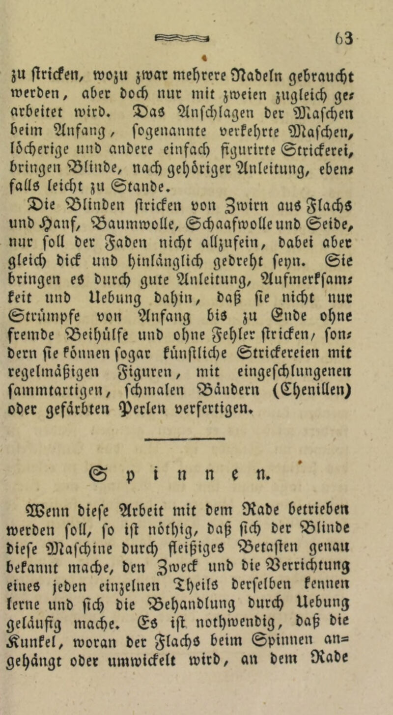 ju flrtcfen, woju jroat mef)rcre 9?abe(n gebraucht werben / aber boeb nur mit jrocien jugleicb Qif arbeitet wirb. ^)aö 5(nfd}Iagen ber 'OJiafcbeit beim ^fnfan^, fogenannte üerfe^rtc ?01afd)en, Ibcberißc uub anbere einfaef) ftijurlrte ©trirferet^ brinjjen iöiinbe, nad) ge^brißer ‘'^Inleitimg, eben# faüö (eid)t ju ©tanbe. 2)ie ^linbcn flricfen üon öuö unb^anf, ^aumwoüe, ©cbaafwolleunb ©eibe, nur foll ber j^^ben nicht aUjufein, habet abec gieid) bief unb hinlänglich gebreht fepn. ©ie bringen eö burch gute Einleitung, Elufmerffam# feit unb Hebung bahin, bah fif nicht nuc ©trumpfe von Einfang biö jii (2nbe ohne frembc ‘Ö5cihulfe unb ohne fehler firiefen/ fon# bern fte föimcn fogat fiinfllid)e ©triefereien mit regelmähigen giguren, mit eingefchlungeneit fammtartigen, f(5malen “iSäubern ((El)cnillen) ober gefärbten perlen verfertigen. 0 p i n n e n. ?[lGenn btefc Elrbeit mit bem Ovabe betrieben werben foll, fo ifl nothig^ bah ^linbc biefe E)^afchine burch fleihigeö ^etaflcn genau befanut mache, ben unb bie Verrichtung eine6 jeben einjelnen ^h^ü^ berfelben fennen lerne unb jt^h bie ^ehanblung burch Hebung geläufig mache. (Eö ifl nothwenbig, bah bie ^unfel, woran ber glachö beim ©pinnen ^an« gehängt ober umwicfelt wirb, an bem Oiabc