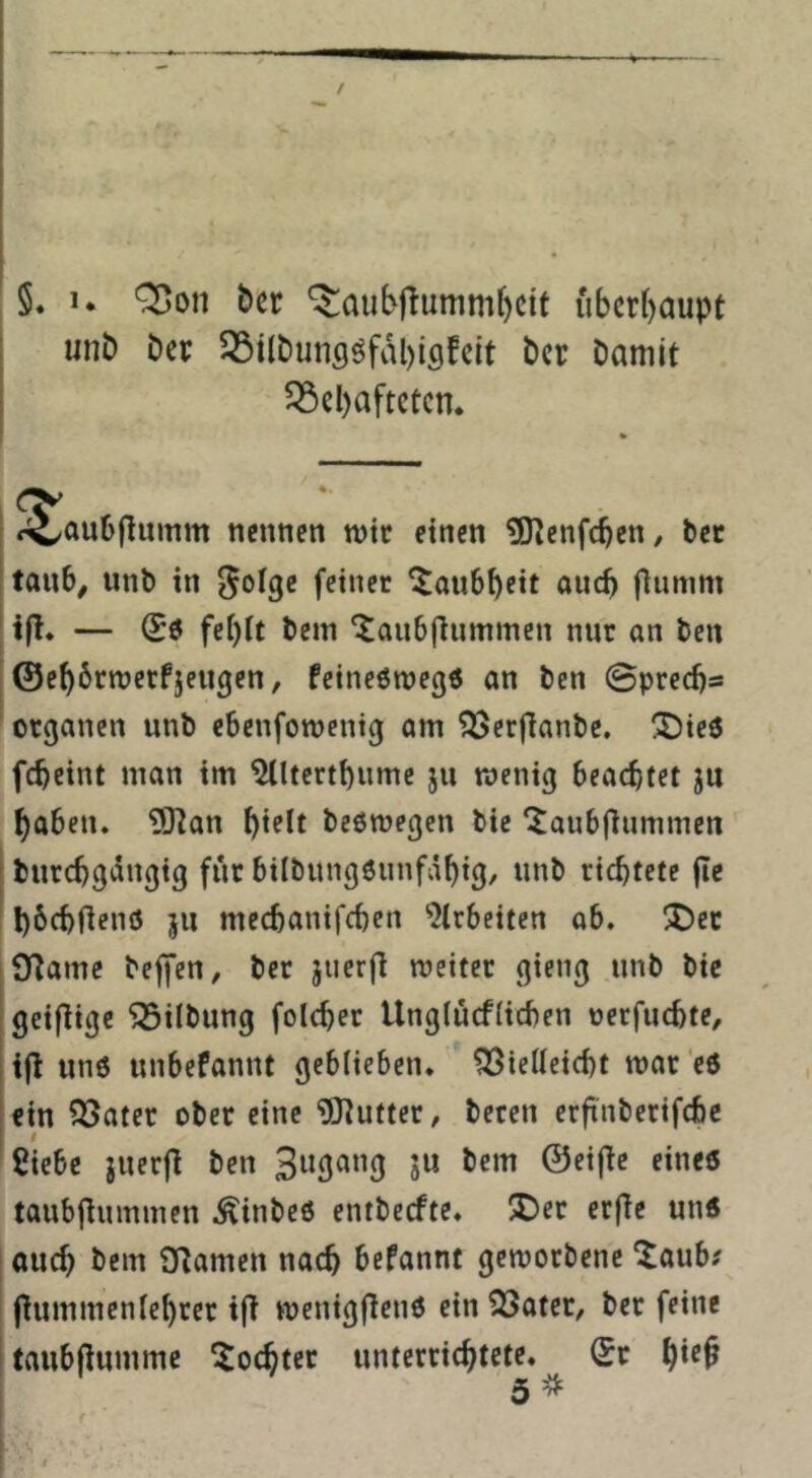 unD Der QStlbunsöfvibiflfeit bcr Damit ^cl)aftetcn* <^J^aubflumm nennen mtc einen ^enfe^en, Dec taub^ unD in ^olge feiner Taubheit auch fiumm i|l. — ^6 fei)it Dem '^aubfiummen nur an Den ©ebbrnjerfjeugen, feineömegö an Den ©preebs Organen unD ebenforoenig am ^erflanDe. ®ie6 febeint man im ^Itertbnme ju wenig beachtet ju haben. iSKan bl^lf Deswegen Die 'Janb|iummen' Durebgängig für bilDungSunfabi^/ nnD richtete jle bbcbfienö jii meebanifeben ‘‘Jirbeiten ob. ^J5ec O^ame Deffen, Der jnerfl weiter gieng unD Die geifiige 5SilDung folcber Ungtücfiicben nerfuebte, i|l uns unbefannt geblieben. Vielleicht war es ein Vater ober eine 'üOlutter, Deren erfinDerifcbe I Siebe juerfl Den @ei|te eines taubjlummen .^inDeS entDecfte. 5Det erfle uns auch Dem Sflamen nach befannt geworbene ^aub? ftummenlebrer i(l wenigf^ens ein Vater, Der feine taubfiumme Tochter unterrichtete. (Sr hl*'^ 5^ I