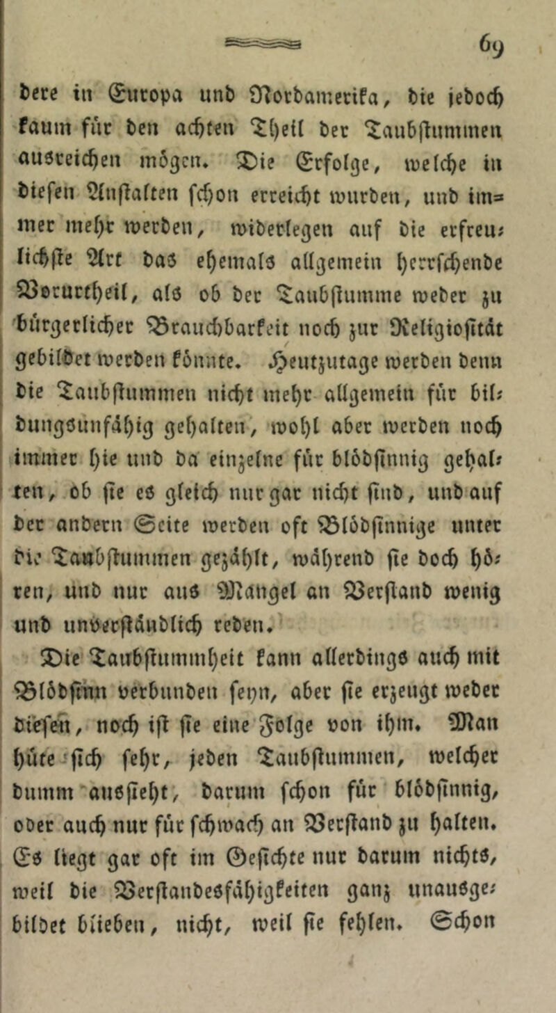 faum fuc bcn ac^fffn ber ‘Jaubj^ummen ousreic^en mögen* X)ie (Erfolge, welche tu btefen 5(nflafmt fcf}ou erceiebt mürben, unb im* mcc me()r werben, miberlegen auf bie erfreu; ftcb(Te ^rf ba5 ehemals allgemein l)crrff^enbc 23erurf^eil, alö ob bet ^anb|lumme meber ju bnrgerltcber ^rand)barfeit noch }ur Oieligiojitdt gebildet werben fönnte. .^entjntage werben beim bie ^aubfinmmen nicht mehr allgemein für bil; bung6unfäl)ig gehalten, wol)t über werben noch immer {)'\t unb ba einzelne für blöbjinnig gehal» ten, ob fie eö gleich nur gar nicht finb, unb auf bcc anbern @cite werben oft ^löbftnnigc unter Mv’ ^awbfiummen gejdhlt, wdhrenb ge hoch h^' ren, unb nur and ^Öiangel an föerganb wenig unb unPergdnblich reben* SDie ‘iaiibgnmmheit fann allerbingd auch mit ^löbgim oerbnnben fepn, aber ge erjengt webet bicfeii, noch ig fte eine 3olge »on ihm* ?0tan hüte-'geh feht, jeben ^anbgnmmen, welcher bnmm auegeht, barnm fchon für blöbgnnig, ober auch nur für fchwach an ^Serganb jii heilten. (E'd liegt gar oft im ©egehte nur barnm nichtö/ weil bie ?3erganbe6fdhigfeiten ganj unauöge; bilbet blieben, nicht, weil ge fehlen* @chon