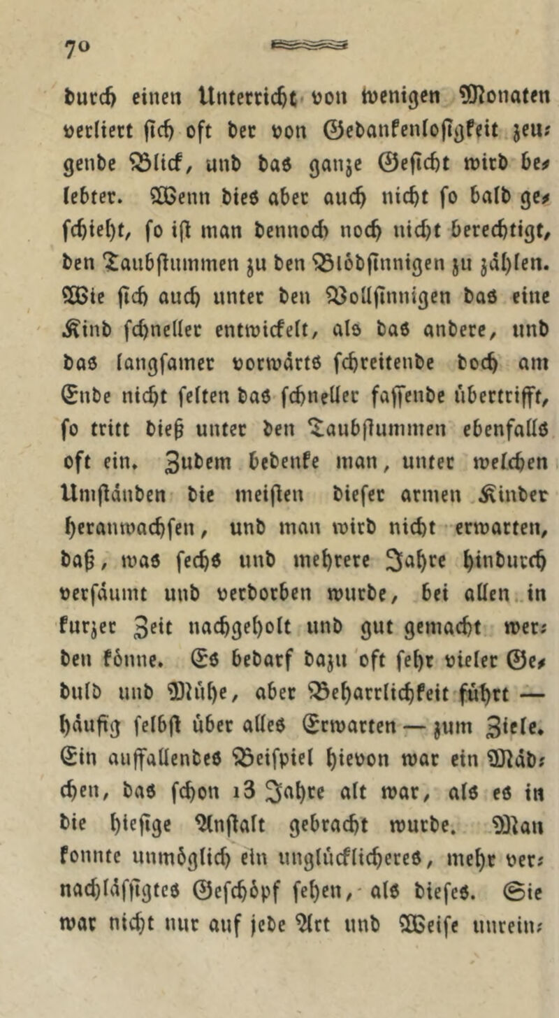 t)urd) einen Unterttc^t VJon incntgen ?0^onaten üccliert |tc^ oft t)cc oon ©cbanfcniofiijfeit jeu? genbe unb ba6 ganje @efi(tt wirb be^ lebtet. Sßenn bieö aber auc^ nicht fo halb ge^ fcbiet)t, fo i(l man bennocb noch «itht berechtigt/ ben ‘Janbfinmmen ju ben ^lobjinnigen ju jdhlen. ?S>le jich euch unter ben ^oUjtnnigen baö eine i^inb fehneder entwiefeit, als baö anbere/ unb baö (angfamer tjorwdrtß fchreitenbe hoch am (Enbe nicht feiten baö fchneüer faffenbe ubertrifft/ fo tritt bieb unter ben ^anbfiunimen ebenfalls oft ein» 3wl>c»u bebenfe man, unter welchen Umfldnben bie meij^en biefer armen ^inber hcranwachfen / unb man wirb nicht • erwarten/ ba^ / waö fechd unb mehrere h**ibucch verfdumt unb oetborben würbe, bei allen, in furzet nachgeholt unb gut gemacht wer; ben fönne. (^6 bebarf baju 'oft fehr oieler ©e# bulb unb ?OU'ihC/ über Q3eharr(ichfeit ful)rt — hdufig felbjl über allcö Erwarten —jum Sin auffallenbcö ‘33eifpiel hit'Jon war ein 93]db; chen, ba6 fchon i3 3ahre alt war, alö eö in bie h^efige ^nflalt gebracht würbe. 93kn fonntc unmbglich ein unglücflichercö/ mehr per? nachldfflgtcö ©efchbpf feheU/'alö biefeö. 0ie wor nicht nur auf jebe ^rt unb 3ßeife unrein;