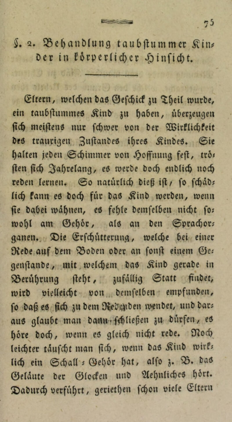 2, 33el)ant)(ung taubjlummcr Der in forperlicber ^infiebt. ßUeen, weteben baö 0efcbicf ju würbe, ein taubfiumineö ^inb ju überjeugen jicb meijlcnö nur fc^wer von ber 50Bicflid)Peit bed ttauettjen ^tnbeö. 0ie galten jeben 0cbiminer von ^ojfnung fejl, trö< (len jicb werbe boeb enblicb noch reben fernen. 0o natürfief) bte^ i(l/ fo fc^äb? fteb Pann cö boc^ für ba6 ^inb werben, wenn fie habet warnen, eö fcf)fe bemfetben nicht fo; wobt am ©ebbt, al6 an ben 0pracbor? ganen., !Die ^rfcbiitternng, welche bei einet Diebe auf bem ^oben ober an fonjl einem ©e; genjlanbe, mit welchem bae ^inb gerabe in ^öerübrung (lebt, jufaüig 0tatt ftnbet, wirb vielleicht von,, bemfetben empfunben, fo bajl eö (ich ju bem D^4?f;pben ivenbet, unb bat; auö glaubt man bcWHffihtiefen ju burfen, eö höre hoch/ w^nn cö gleich nicht rebe. Dioch leichter tvlufcht man (ich, wenn baö .^inb wirP; lieh ein 0chaa ; ©ebbr b«t, alfo taö ©eldutc ber ©toefen unb ^ebnlichcö ^aburch verfuhrt, getietbc» fchon ^irtc Ottern