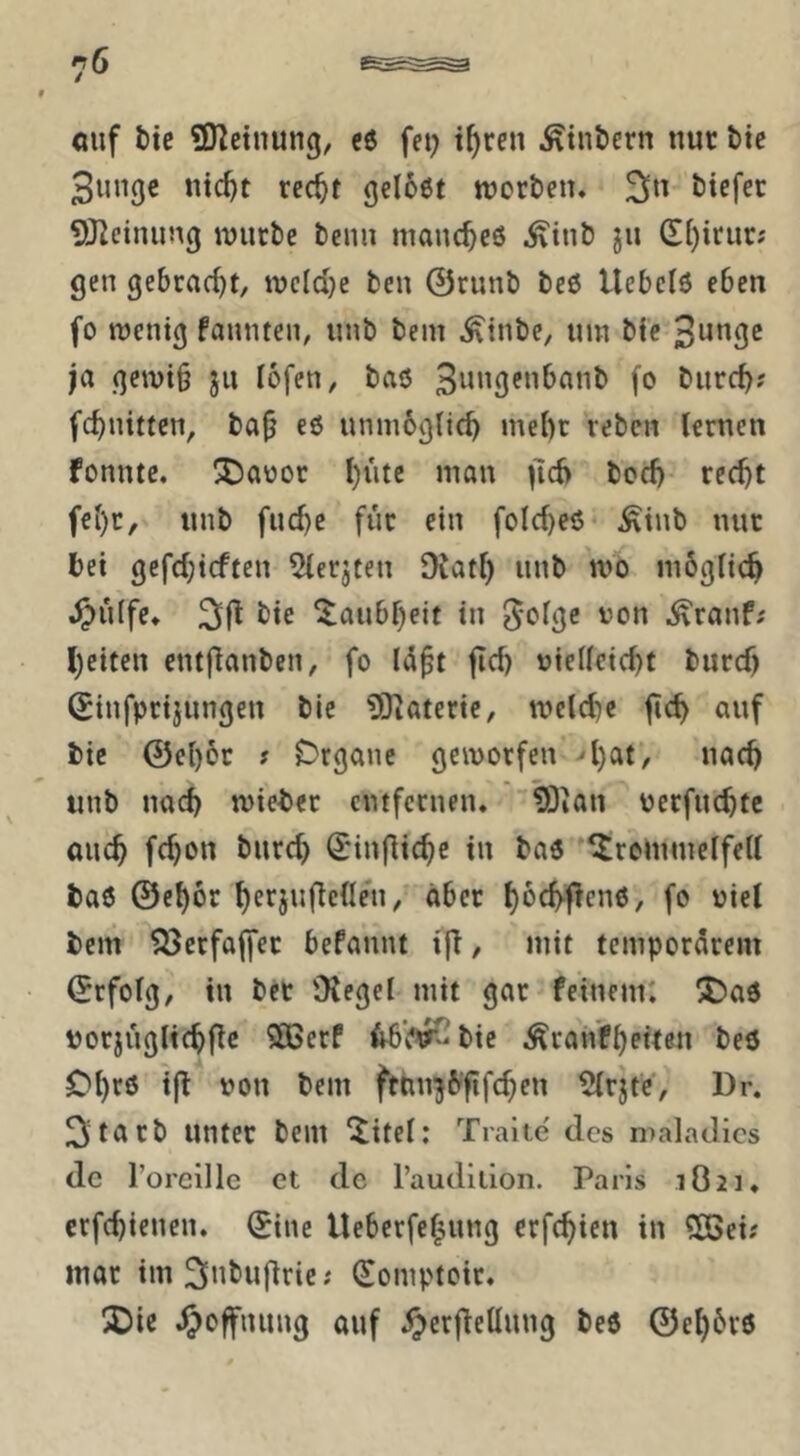 cuf tie ÜJ^etnung/ c6 fei; t^ren Sintern nur btc 3nnge nic^t rcc^t gelobt ttjcrben. btefec 9JZeinung ujurbe bemi manc^eö ^tnö jn (Ef)irur; gen gebrad)t, ivc[d)e fcen 0runb beö Uebclö eben fo roenig fannten, nnb bem ^inbe, um bfc 3ungc ja geivt§ ju I6fen, baö (<> t»itrc^; fc^nittcn, ba^ eö uninbglic^ mel)t rebcn Urnen fonntc. ^^aüor l)ute man ^16 bod) rec^t f€i)r, nnb fnd)e für ein folc^eö ^inb nur bet gefd;tcffen ^erjten 9iat() nnb mo möglich ^>idfe* 2if^ ^aubf)eit in '^on ^ranf; l)citen entflanben, fo ItSpt fidj »ielleic^t burdj (Jinfprijnngen bic 93iateric, melcbe jtc^ auf bie @c()cr # Drgauc geworfen 4)at, nac^ iinb nach wieber entfernen* löian oerfne^te auc^ fc^on burc^ ^'inflic^c in baö ^rommelfeU baö ©e^ör ^erjuflcden, aber f)öc^flenö, fo niel bem ^erfajfer befannt ifi, mit temporärem ©rfolg, in ber OJegel mit gar feinem: :t)aö »orjüglic^fic 5ÖScrf 46’(*V-bie ^ranf^eiten beö O^rö i(l non bem fttm^6'‘fifc^en 5{rjtc, Dr. 3tiirb unter bem ^itel: Tralte des maladics de l’oreille et de raudilion. Paris 1821 ♦ crfc^ienen. ^inc Ueberfef^ung crfc^ien in 505ei; mar im^nbufiric; Somptoir. ÜDir ^loffnung auf ^erfiellung beö ©e^6rö