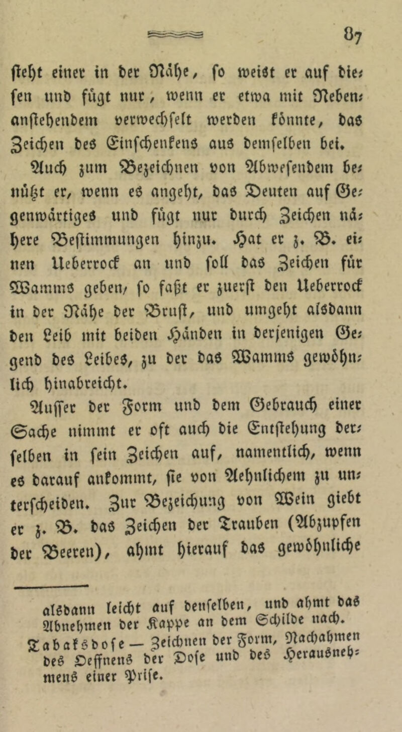 fle^f einet in bet fo weist et auf bie# fen unb fü^t nut, wenn et etwa mit SfJeben# anflef)enbem uerwed)feit werben fonntc, bas Seichen beS (Sinfe^enfenö aus bemfelben bei* 5(ucb jum ^ejeid)nen bon ^ibwefenbem 6e# nü^t et, wenn cö angelt, baö Reuten auf ©e; genwdrtigeö unb fugt nut burc^ ^ere ^eflimmungen i)injiu .^at et j« ei? neu Uebertod an unb foU baö fwt SBammö geben/ fo fajjt et juet|t ben Uebertoef in bet 97d^c bet 'jScufi, unb umge{)t aisbann ben 2eib mit beiben J^dnben in betfenigen ©c; genb beö ScibeS, ju bet baö SCBammö gew6i)n; lieb bdmbteicbt. hülfet bet gotm unb bem ©ebtaueb einet 0acbe nimmt et oft auch bie ©ntjiebung bet; felben in fein Seicben auf, namentlicb, wenn eö barauf anfommt, jic bon ^iebnlicbem ju un# terfcbeibeiu 3ur ^ejeiebung bon 5ßein giebt et j. taö Seicben bet Stauben (^bjupfen bet Beeten), abmt gewbbnlicbe aUbamt Uid)t auf benfcibeti, unb öbmt baS 3lbnebtncn ber ^appe un bem ©ci;ilbe nad). Sabaföbofe- 3eid)ncn ber ^oxuh ^ad)abmen beö SeffnenS ber X)o(e unb beß ^crauSneb- nieiiö einer ^rife.