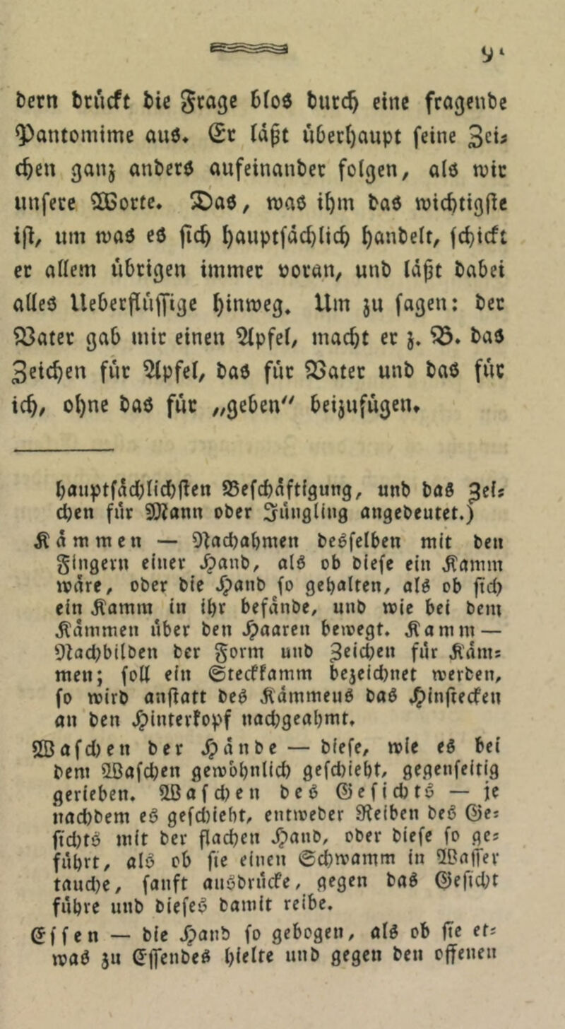 bcrn briicft bic Stage bfoö burc^ eine fragenbc Pantomime auö* (£r (d§t uDetI)aupt feine c^en ganj anberö aufeinanbet folgen, alö njtc t unferc 2Bortc* 25a6, roaö i^m baö wicbtigfic um maö eö jic^ ^auptfdc^lic^ ^anbelt, fd)icft er allem übrigen immec üovan, unb Id^t babei alleö Uebecfirilfige ^inmeg. Um ju fagen: bet ^ater gab mir einen 5lpfel, macht ec j. baö Seichen fuc Gipfel, baö für Q3atec unb baö für ich^ ohne baö füc „geben beijufügen* hauptfdchlichfien 95efchdftfgung, unb bö5 ßelf d)ett für SOJann ober Süiigling angcbcutet.) Rammen — Otacbabmen beöfclben mit ben glngcvn einer ^anb, alö ob bicfe ein ,Kamm lonre/ ober bie ^anb fo gebalten, alö ob ftd) ein ^amm in ihr befdnbe, unb toie bei beni ^dtnmen über ben paaren beioegt. ^amm — 9tad)bilben bcr govm unb ^dms men; foU ein ©tecffamm bejeid)net tverben, fo wirb angatt beö Ädmmeuö baö J^inftecfen an ben ^interfopf nad;geahmt, 5[Bafd)en ber ^dnbe — biefe, mie eö bei bem 5Lßafd;en gembhnlicb gefd)ieht, gegenfeitig gerieben. 2ßafd)en beö ©cficbtö — je ttaebbem eö gefd)iebt, ent»oeber Steiben beö ©e* fid)tö mit ber gachen J^anb, ober biefe fo ges hihtt, alö ob fie einen 0chrvamm in UDaffev taudje, fanft anöbruefe, gegen baö ©eficpt führe unb biefeö baniit reibe. ^(fen — bie /panb fo gebogen, alö ob ge etJ maö JU e-jfenbeö i}{etu unb gegen ben offenen