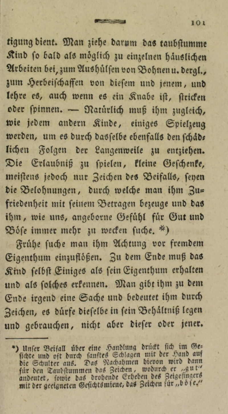 ftgmtg ttenf» 5D]an fcae töuSjlumme iStinb fo 6ati) als möglich ju einzelnen ^duölic^en 5(r6eitcn 6et, jum ’ÖIuö^urfen t)on 5Bo^tten u, bergt,, jum ^erbeifc^affen ton tiefem unb jenem, iinb Je^rc eö, auc^ wenn eö ein Änabe ijl, jlcicfcn ober fpinnen* — QRatnrlic^ mu^ it)m jiigleic^, wie jebem anbern Äinbe, cinigeö 0pietjcug werben, um eö burc^ baöfetbe cbenfalte ben fc^db# ficken folgen bec Üangenweite ju entjie^cn. !!Die (5rtau0ni§ ju fpieten, fteine ©efc^enfe, ineiflenß jeboc^ nur ^eifaüö, fepen bie Betonnungen, buren wetc^e man inm 3“' friebenneit mit feinem Betragen bejeuge unb ba6 itjin, wie uno, angebotne 0efünt für 0ut unb B6fe immer menr jn weefen fuebe. ‘^) grübe fuebe man ibm Achtung tot frembem 0igentbum einjufib^en, 3« Ärnb fetbfl (Sinigeö al6 fein (Sigentbum erbatten unb at6 fotebeö erfennen, iO^an gibt ibnt 5« 0nbe irgenb eine ©acbe unb bebentet ib«u bureb Seicben, eö bürfe biefetbe in fein Bebdltnip tegen unb gebrauchen, nicht aber tiefer ober jener, « *) Unfer 55eifaa über eine ^»aiiMiing brüeft ftc6 im @e: fjdjte unb oft burep fanfte^ ©cblagen mit bet ^nnb auf bic ©cbulter ani. Tai 9iad)abmen bieoon loirb bann für ben ijaul'üummen ba^ Reichen, moburd) er anbeutet, foioie ba^ btobenbe Erbeben be^ ,, mit ber geeigneten ©efiebtömtene, ba^ Uneben für „b o fe.