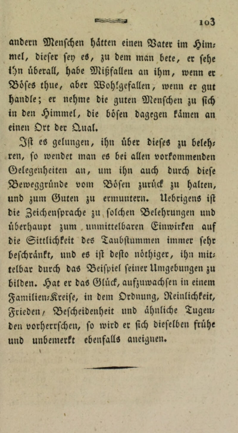 anbccn £Kcnfc^cn ^dttcn einen SSafet im ^im? mel, tiiefec fep e6, ju tem man^bete, ec fe{)e K)n überall, ^abe gjli^faUcn an il)m, wenn ec , ^6fe6 t^iie, aber 2Ö>o^lflefaUcn, wenn ec gut ^anble; ec nel)mc bic guten ^O^enfe^en ju jtc^' in ben ^immel, bic bofen bagegen fdmen an einen Oct bec Clual. ~ eö gelungen, i^n über bicfcö ju bcle^j ren, fo menbet man eö bei allen »oefommenben Gelegenheiten an, um il)n auch burch biefe ,33emeggrünbc ijom 5ö6fen jucücf ju h^lt^»/ unb jum Guten ju erinuntecn. Uebeigenö ijl bie jiijolchen *35elehrungen unb überhaupt jnm , unmittelbaren Sinmirfen auf bic ©ittlichPeit beß ^anbflummen immec fehc befchrdnft, unb eß iü Pefio nbthiger, ihn mit; telbac burch baß ^eifpiel feiner Umgebungen ju bilben, ^>at ec baß Glücf, aufjumachfen in einem gamilien;^ceife, in bem Orbnung, DleinlichPeif, grieben/ ^efcheibenheit unb ähnliche ^ugen; ben pochcccfchen, fo mich ec fich biefelbcn frühe unb unbemeePt ebenfallß aneignen.
