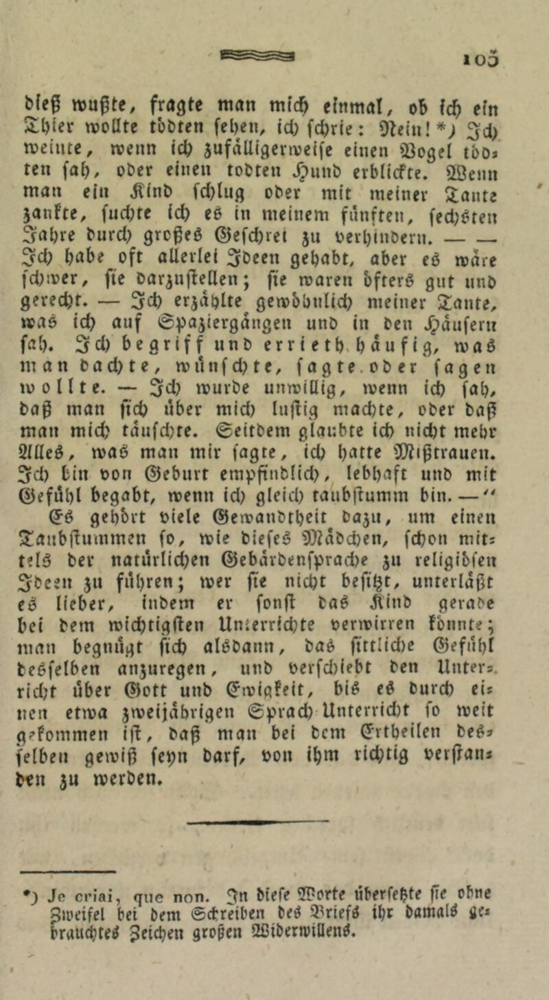 bfe0 wußte, fragte man mfc^ einmal, ob id) efn ilbler woUte tobten (eben, lcl)fcbrie: Olein!*; 3d> weinte, wenn id) äufdUigcrweife einen 53ogel tbo» ten fob, ober einen tobten J^unb erblicfte. 2Benn mon ein ^(nb fd)lug ober mit meiner klonte jonfte, fud;te icb eß in meinem fiinftcn, fed^^ren 3obre burd; grcßeö ©efd)rct ju oerbinbern. 3d; b^ibe oft allerlei 3been gehabt, ober eß wäre fd)wer, fie baranjleUen; fte waren bfterö gut unb gerecht. — 3d) erjdblte^ gewbbnlid) meiner Staute, was id) auf 6pajiergdngen unb in ben J^dufern fab. 5d) begriff unb erriet b. bdufig, waö man bad)te, wihifd)te, fagte.ober fagen wollte. — 3d) würbe unwillig, wenn id) fab, baß man ftcb über mid) Inßig mochte, ober baß man mich tdufd)te. ©eitbern glaubte id) nicht mehr 2llleö, wa(3 man mir fagte, ich batte 'Dlißtrauen. 3ch bin oon ©eburt empfinblid), lebhaft unb mit ©efdbl begabt, wenn id) gleich tanbßumm bin—■ ©6 gebbrt öiele ©ewanbtboit baju, um einen Stanbßnmmen fo, wie biefe^ 0}tdbchen, fd)on mit« tel<3 ber natürlichen ©ebdrbenfprad)e jn religibfen Sbeen jn fuhren; wer fte nicht befi'ht, unterldßt eeS lieber, inbem er fonjl baö ^inb gerabc bei bem wichtigflen Umerridjte oerwirren fbnnte; man begnügt ftch alöbann, bab ftttlid)e ©efubl betjfelben anjuregen, nnb t)erfd)iebt ben Unters. rid)t über ©ott unb ^wigfeit, bi^ eö burch ei* neu etwa jweijdbrigen ©prad) Untcrrid)t fo weit geFommen i|l, baß man bei bcm (Jrtbeilen be^* felben gewiß fcpn barf, oon ihm richtig oerßan* ben 3U werben. *) Je criai, (juc non. ^n biefe überfebte fic obtic Jii'etfel bet bem ©ctreiben beö 9?rief« ihr bamal^ fle* brait^te^ jeicben großen 2ßibern)iIIend.