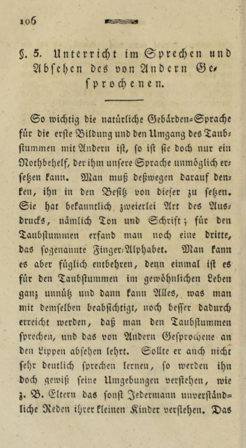 io6 S. 5. Unterricht im sprechen unb 5ibfehcn bcö Don^lnbcrn 0c^ f p r 0 ch c n c n. 00 wichtig bie «atucnchc ©e6drbcn-0prache für bic erfte 53ilbun(j unb ben Umgang beö (lummen mit 5(nberu ifl, fo t(l (le boeb nur ein 91ot()bcl)eif, berti)m unferc 0prac()c unmbglid) er# fe^en fanu* SOian niu(j befjmegen barauf ben# feu, ihn in ben oon biefer ju fetten* 0ic befanntlich, jmeicriei 9trt beö 5tu6# bruefö, nämlich ^on unb 0cf)rift; für ben ^aubjlummen erfanb man noch eine brittC/ baß fogenannte 3inger;5Uph(Jbet, Ültan fann cß aber füglich entbehren, benn einmal ifl cß'^ für ben ‘^anbjlummen im gembhnlichen £cben ganj unnü^ unb bann fann 5lIIeß, maß man mit bcmfelben bcabjichtigt, noch belJer baburch erreicht merben, baü man ben '^aubflummen • fpred)en, unb baß non ^nbern ©efproci)ene an ben l^tppen abfehen lehrt, 0ollte er auch nicht fehr beutlich fprechen lernen, fo werben ihn hoch gemifj feine Umgebungen oerflehen, wie (Eltern baß fonfi 3^^>crniann unoerfiänb= liehe Oveben ihrer fleinen ^inber oetjlehcn, X)aß