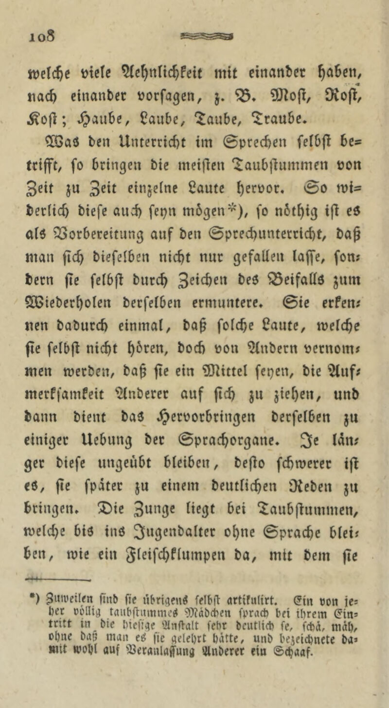 welche utelc mit citianbcr ^a6cii/ iiac^ cinanbcr üorfagen, 5. Diofl, ; ^au6e, Saubc, 'Jaube, Traube. ?Ö3aö ten Unterrid)t tm ©prcc^en fefbf! bc» trifft, fo bringen bie meifien ‘^aubjhimmen »on 3eit ju 3^it finjeinc ßautc i)erpor. 0o mi- berlicb btefc öud) fepn mögen fo nöt^ig ifi c6 aiö 23orberettung auf ben 0pted)unterrid)t, ba^ man ftc^ btefelben nicht nur gefallen laffe, fon? bern fie felbfi bnreh ^cifattö ^nm SCßieberholcn betfelbcn ermuntere, 0ie erfen; «en baburd) einmal, ba^ folche i?ante, melche fle felbfi nicht ^oeb pou ^nbern pctnom# men merben, bah «^i« iSJlittel fepen, bie ^nf# merffamfeit Anbeter auf jich ju jieheu, unb bann bient baö^ ,^erPorbringen berfelben ju einiger Hebung ber 0prachorgaue, 2le lau# ger biefe ungeübt bleiben, befio fchmerer ift eö, fic fpäter ju einem bcutlichen Otebcu ju bringen, !J)ie 3w‘^9« bei ‘^aubflummen, meld)e biö inö 3«9««balter ohne 0prache blei? ben, mic ein ba, mit bem fle •) ^inveilen ftiib fle übri^eu^ felbd artifulirt. 5nt «on ies bet oölli^ taubftmnme^ 9)täbcbeti fpracb bei il)rcm ^ins tritt tn btc biefiite ilnfValt febr beutlicb fc, febd, nidö/’ ol)ne ba5 man fie ttelel)rt hätte, unb bejeichncte ba> mit wohl auf ißetanlaffuna ‘jlnberer ein ®^aaf.