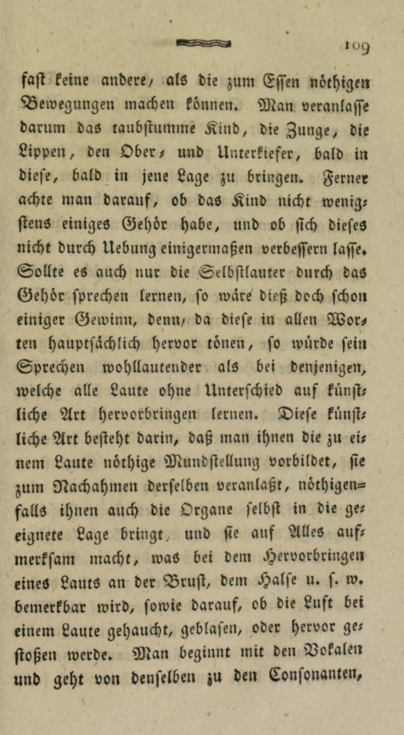 t fafl feine anbece/ alß bic jum Sfj’en not^t^en ^cinegungen machen fonnen. ÜKan üeraniaft’c barum baö taubfiummc Äinb, bte 3nngc, bie Sippen, ben Dber^ unb Unterfiefer, halb in biefe, baib in jene Sage ju bringen, gernet achte man baranf, ob baö Äinb nicht menig? jlenö einigeö ©chbc unb ob ftch biefeö nicht bnreh Hebung einigermaßen oerbeffern lajfe* ©oUte eö auch nur bie ©eIb(Hauter burch baö ©eh6r fprechen lernen, fo märe bieß bcch fchon einiger ©eminn, benn/ ba biefe in allen 5ßor^ ten h^*tiptfäch(ich tonen, fo mürbe fein ©prechen mohüautenbec olö bei benjenigeit, melchc alle Saute ohne Untcrfchieb auf fiinjl# liehe Slrt h^'^^orbringen lernen. !t)iefe funß^ liehe Slrt bejleht barin, baß man ihnen bte ju ei; nein Saute uothige iOiunbflellung oorbilbet, ße ^um SRachahmen berfelben veranlaßt, nöthigens fallö ihnen auch bie Organe felbß in bie ge; eignete Sage bringt, unb ßc auf ^lleö auf; merffam macht, maö bei bem yperoorbringeii cineö Sautö an ber ^ruß, bem ^alfe u. f. m, bemerfbat mirb, fomie barauf, ob bie Suft bei einem Saute gehaucht, geblafen, ober 9^^ ßoßen merbe. üO^an beginnt mit ben iSofaleii unb geht bon bcnfelben ju ben Sonfonanten,