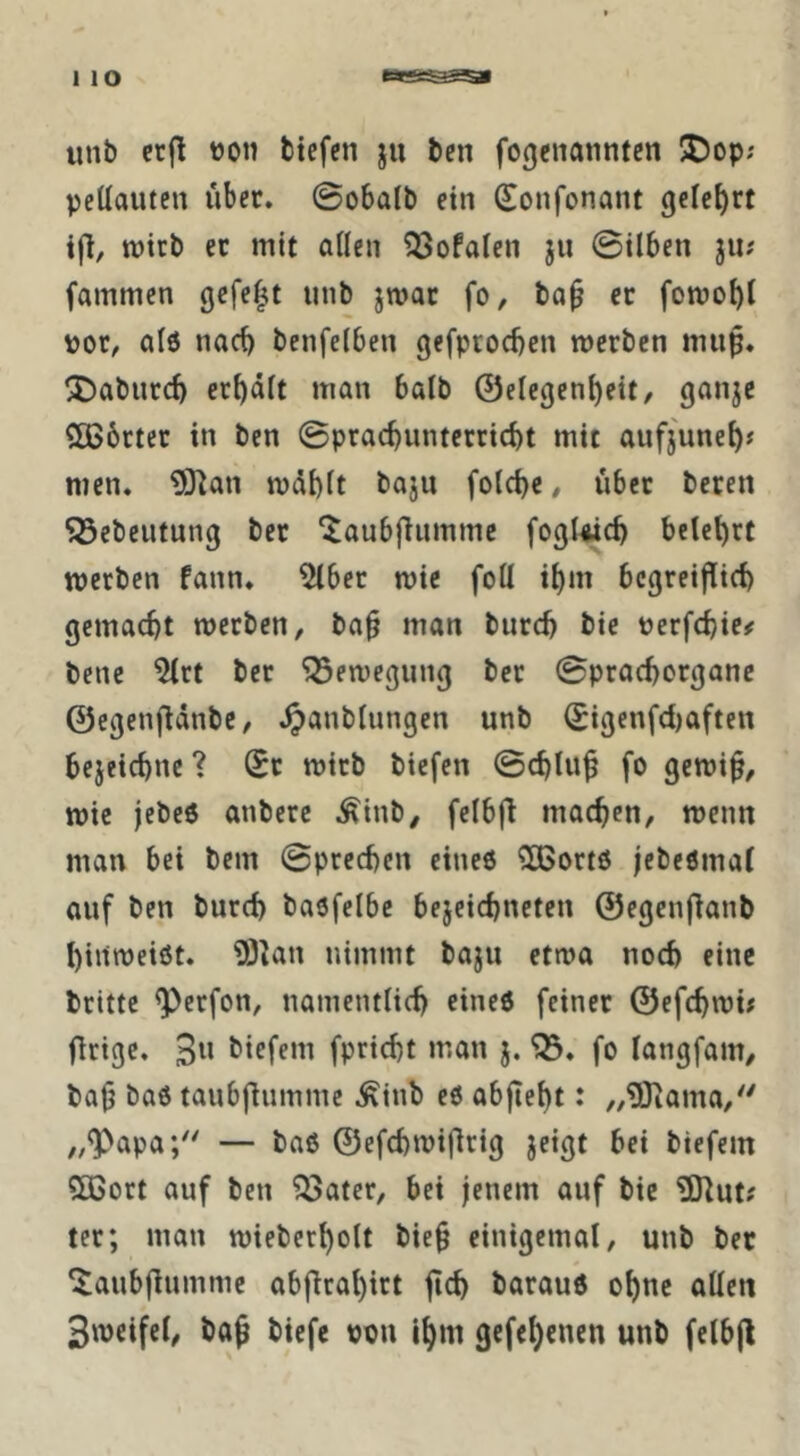 unb crjl ton btefen ju bcn fogcnanntcn 5Dop; peüautcn über. @obalb ein Sonfonant gelehrt ifl, wirb ec mit aßen ^ofalen jii 0ilben jii; fammen gefegt unb jmac fo, ba^ ec fomobl toc, alö nach benfelben gefprocbcn mcrben mup. ^abuccb erbäit man balb @elegeni)eit, ganjc 2B6ctec in ben 0pcacbuntccricbt mit aufjune^j men. 9}^an mdbft bojn fo(ci)c # über beten ^ebeutung bec '^aubflummc fogUicb betetet werben fann. ^bec wie foll i^m begeeiflieb gemacht werben, ba^ man bureb bie terfebie^ bene 5(ct bec Bewegung bec 0procborgane ©egenflänbe, .^anbUingen unb Sigenfd)aften bejeiebne ? (Ec wirb biefen 0cblu^ fo gewi^, wie jebeo anberc ^inb, felbf^ machen, wenn man bei bem 0precben eineö Sßoctö jebeörnaf auf ben bureb baöfelbc bejeiebneten ©egcnflanb binroeiöt. 93kn nimmt baju etwa noch eine britte ^erfon, namentlich eineö feiner ©efebwi; flrigc. biefem fpriebt man j. fo fangfam, bajj baö taubfliimme ^inb eö abfiebt: „OJiama,'' „^apa*/' — baß ©efcbwijlrig jeigt bei biefem 5ßoct auf ben ?ßatec, bei jenem auf bie 9Jiut# tec; man wieberbolt bie§ einigemal, unb bec ^aubflumme abfirabict jtcb bacauß ohne allen Smeifcl, baß biefe ton Ihm 3cfel)encn unb felbjl