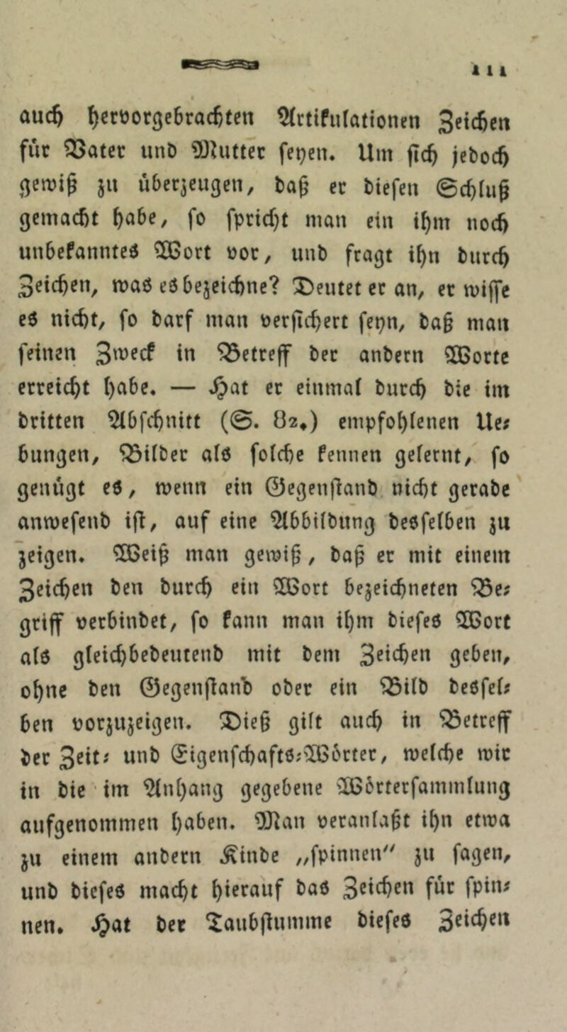 auc5 IjcröorgeBrac^ten 5(rtifurattonen Setc^cn für ?23atec unD gJUittcc fepen. Um flc^ jcboc5 ju über3cugcn, ba^ er biefen ©cf)ru§ gemacht ^abe, fo fpridjt man ein i^m nod) unbefannteö ?Ö3ort not, unb fragt i^n bnre^ Beteten, maß eöbejeicfcne? deutet er an, er miffe c6 nid)t, fo barf man toerfic^ert fepn, ba§ mau feinen 3mecf in “^Setreff ber anbecn SOBorte erreicht l)abc, — ^at er einmal burc^ bie tm brttten ^Ibfc^nitt (@. 02*) empfo^fenen Ue; bungen, Silber alö foId)c fennen gefernt, fo genügt eö, menn ein 0cgenüanb. nicht gerabe anmefenb ifT/ auf eine ^bbdbitng beöfeiben ju jeigen* ^cip man gemip, bap er mit einem 3richcn ben burc^ ein 2Bort bejeichneten '33e; griff oerbinbet, fo fann man ihm biefeö ?Ö5orC a(6 gleid)bebeutenb mit bem geben, ohne ben ©egenfianb ober ein ^db beöfei# ben norjujeigen. !5)ie§ gilt auch in betreff ber unb (Sigenfchaftöj'IBbcter, weiche wir in bic • im Anhang gegebene 'IBbrtecfamndung aufgenommen haben. Ü)^an oeraniabt ihn etwa ju einem anbern .^inbe „fpinncid' ju fagen, unb biefeö macht hierauf baö 3eichcn für fpin< nen, ^at ber 'Jaubf^umme biefeö 3eie^en