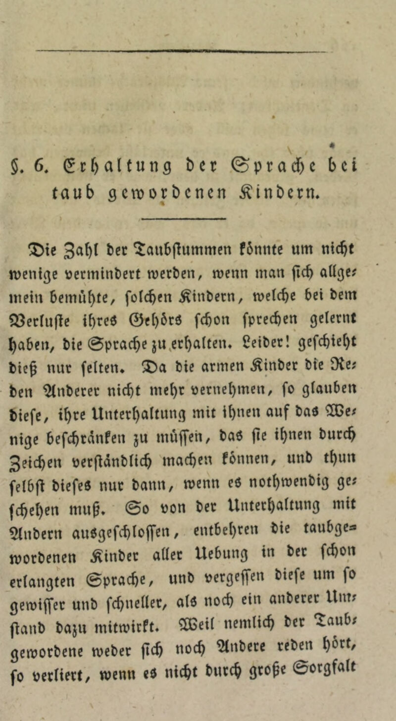 4 5. 6, Haltung bet 0ptad)c bet taub geworbenen Äinberm ) . —' ■ « lii. ÜDte 3abt bcc ^aubjlummcn f6nntc um nicbf wenige oermin&ert werten, wenn man jtcb aUge? mein bemiibtC/ foicben Sintern, welche bei tem ^öerfujle ihre« ©ci)6r6 febon fpteeben gelernt haben, bic @pracbe ju.erbatten. Seiber! gefebiebt bie§ nur feiten, ^a bie armen Äinber bie 9te? ben Unterer nicht mehr oernebmen, fo glauben tiefe, tbre Unterbaltuug mit ib«cu auf baö ^e# nige befcbrdnfen ju muffen, ba6 fie ihnen bureb Seichen oerflänbiieb machen fbnnen, unb tbun felbj^ biefeö nur bann, wenn e6 notbwenbig ge? febeben mu^. (Bo oon ber Unterbaitung mit 5lnbern aiWgefcbioffen, entbebren bie taubge^. worbenen ^inbet aiiet Uebung in ber febon erlangten ©pracbe, unb oergeffen biefe um fo gewiffet unb fcbneilcr, aiö noch rin anberer Um? fianb baju mitwirft» 5Ö3cil nemlicb ber ‘taub? geworbene weber jlcb noch ^nberc reben fo oerliert, wenn ed nicht bureb gtoje ©orgfalt