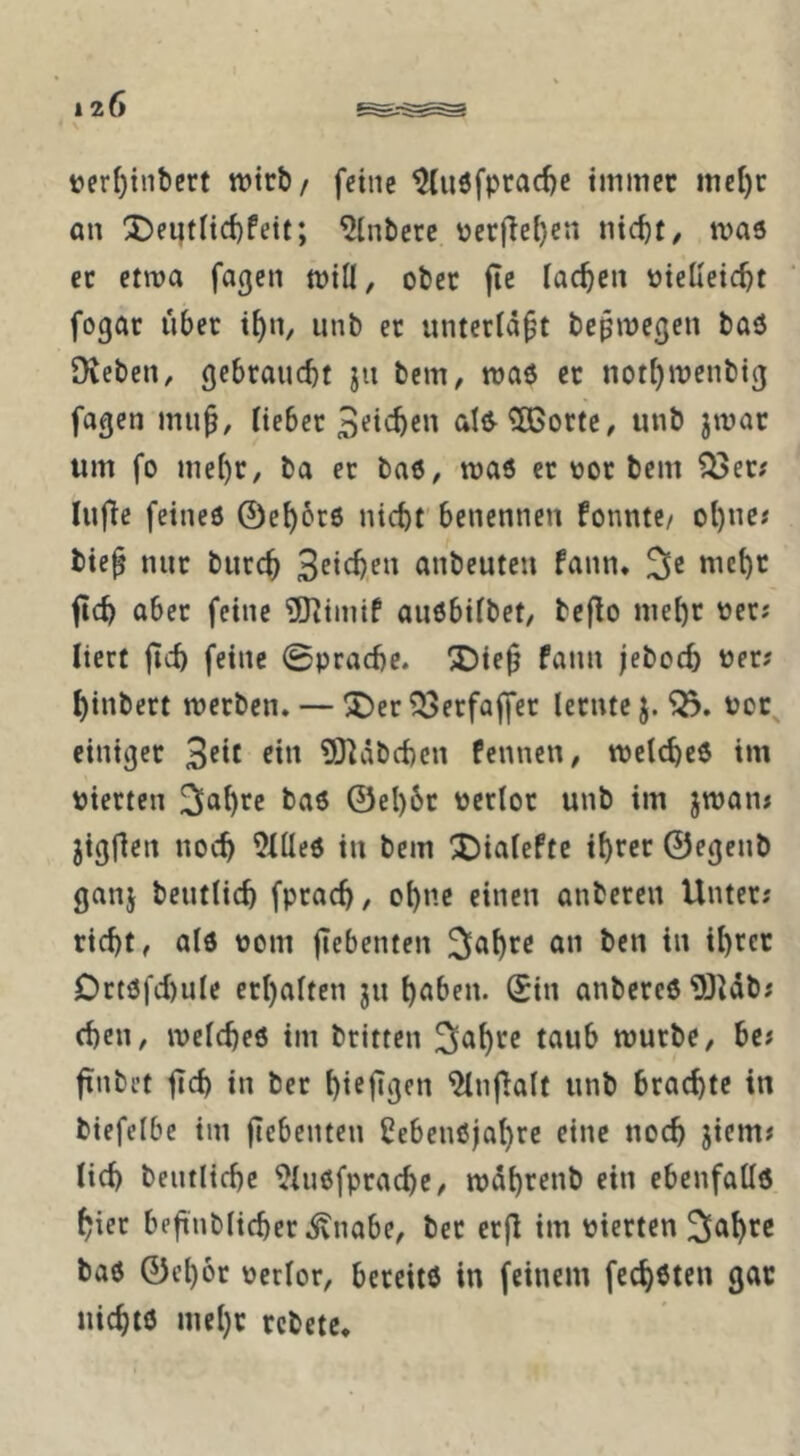 120 t)erf)tnbert wirb/ feine ^luöfprad)c tmmec mc()c an ^ei;tItd)Peit; Hintere \jer(Te{)en tvaö ec etwa fagen wiÜ, ober fie lachen ütelleic^t fogac über i^n, iinb ec untecta^t bcßwegen baö Oveben, gebcauc^t jn bem, waö ec noti)wenbig fagen Itebec 3fi'^cn aI^5ßocte, iinb jwac um fo mei)c, ba ec baö, was ec V)0C bem ^ec; lufie feines ©e^ocs nic^f benennen Ponntc/ ol)ne« bie^ nnc bucc^ anbeuten fann. 3e met)C fic^ abec feine 9KimiP auSbiibet, beflo mebc \jec; liert jicö feine 0prad)c. ®ie^ fann jeboc5 uec? ^inbect weeben. — ®ec ^ecfajfec lecnte j. uoc^ einigee 3<?*t ft« ?0^äbcf)cn Pennen, wetebes im piecten ^^a^cc bas ©el)6c pecloc unb im jwaiu jigflen noch Dilles in bem X)ialefte ibree ©egenb ganj bentlicb fpeaeb, ebne einen anbecen Untec; riebt, ais Pom flebenten Sabre an ben in ibree Dctsfd)ule ecbalten jn b^ben. ©in anbercS 9JUb; eben, welches im beitten S^tb^f würbe, be« finbet jteb in bec bifjigen ^nj^alt unb brachte in biefelbe im flebenten CebenSjabre eine noch jiem« lieb bentlicbc ^iusfpcacbe, wdbrcnb ein ebenfalls biec befinblicbec^nabe, bec ecfl im pierten S^tb^f bas ©cboc perlor, bereits in feinem feeb^ten gar nichts mehr rebete*