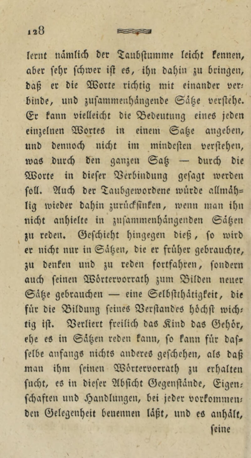 feriit namticl) t)cr ^aiibjlumme fcid)t Pennen, aber fe^c fermer eö, i^n t)af)tn j^n bringen, ec bie QBocte richtig mit einanber üeci binbe, unb jufammenhiingenbc ©a^c t'cc)lel)e. (Je Pann vielleicht bie ^ebeutung eineö jeben cinjelnen 3Borte6 in einem ©a|e angeben, unb bennoch nicf)t im minbefien ver(iel)cn, maö burch ben ganjen ©a| — burch bie Sßorte in biefer Q3kbiubung gefagt meeben füll. 9(uch bet ^aubgetvorbene mürbe allmdh= lig micbec bahin jurucffinPen, menn man ihn nicht anhieltc in jnfammenhdngcnbcn ©d^en ju rebeiu ©efehieht / fo ec nicht nur in ©dl^en, bie er früher gebrauchte, ju benPen unb ju reben fortfahren, foubern auch feinen QBbetervorrath jum Silben neuer ©df^e gebrauchen — eine ©elbflthdtigPeit, bie für bie Gilbung feines i^Jerjlanbeö t'^tch? tig ifl. Verliert freilich baS ^inb baö ©ehor, ehe es in ©d^cn reben Pann, fo Pann für baf* felbe anfangs nichts anbereS gefchchen, als ba^ man ihm feinen ^bctervocrath ju erhalten fucht, es in biefer ^bflcht ©egenfidnbe, ^igen? fchaften unb d^anblungcn, bei jeber vorPcmmeiu ben ©elegenheit benennen Idßt, unb es anhdlf, feine