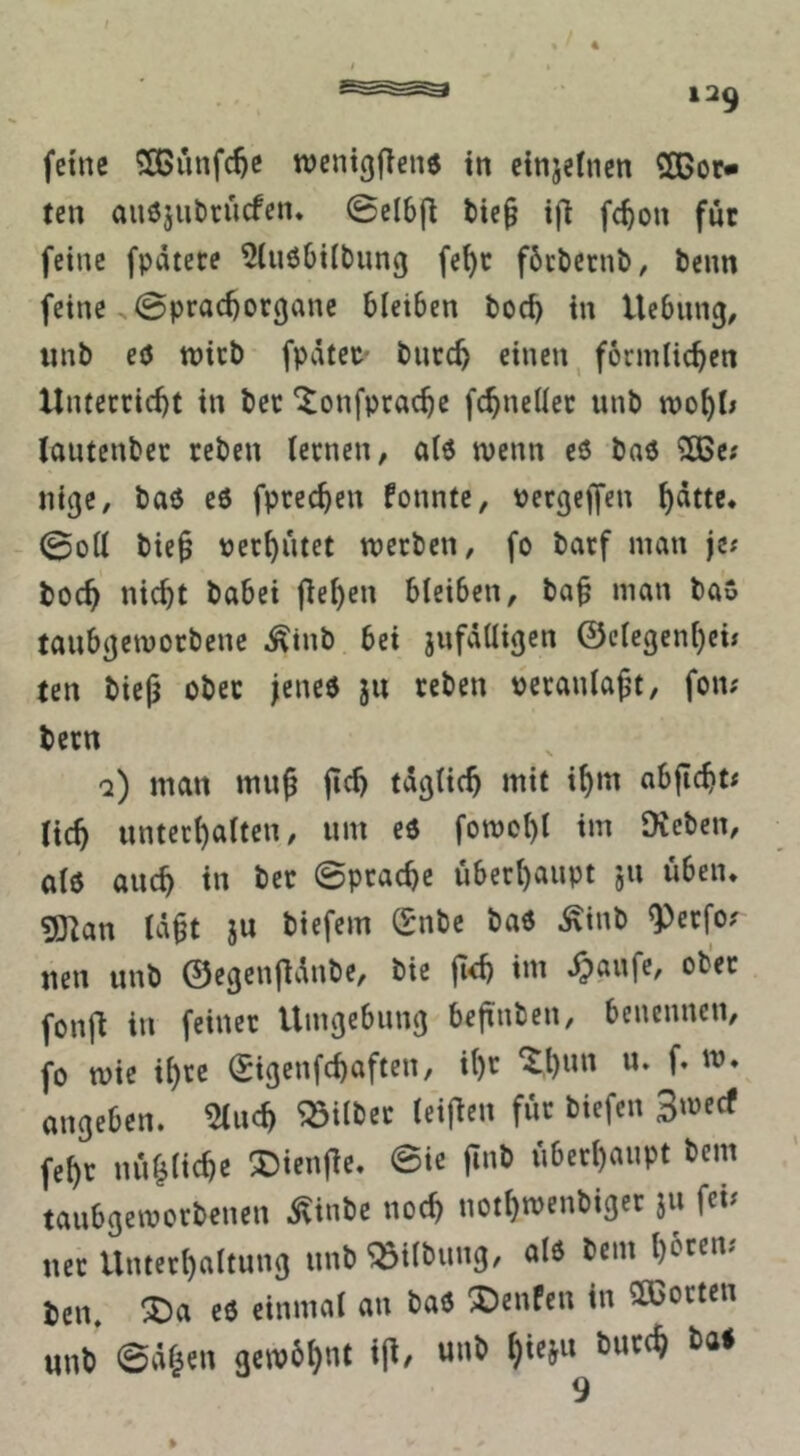 4 12^ fctne rocntgffene tn cinjetncn SCBor« ten auöjubrucfen. @elbfl bie^ i(t fcbou für feine fpdtere ^(uöbiibimg fe^c föcbetnb, beim feine .0prad)or(janc bleiben boc^ in Hebung, iinb eö tt)icb fpdtet* burc^ einen ^ förmlichen Unterricht in ber *^onfprache fchneller unb wohl» Icmtcnber reben lernen, al6 wenn eö baö 2ße; nige, baö c6 fprechen fonnte, pergeffen - 0oll bie§ perhutet tperben, fo barf man je; boch nicht babei flehen bleiben, ba§ man ba» tanbgetporbene ^tnb bei jnfdlligen ©elegenljei; ten biejj ober jeneö ju reben peranlaßt, fon; bern q) man mn^ fich täglich mit ihm abfIcht; (ich unterhalten, um eö fotpohl im Dieben, al6 auch in ber 0prache überhaupt 511 üben. ?Öian Id^t jn biefem Snbe ba6 .^inb ^erfo; neu unb ©egenjldnbe, bie jidj im fonjl in feiner Umgebung befinben, benennen, fo tpic ihve ©igcnfchaften, iht '^h«» f. ip* angeOen. 2lucft ^Siltec teijlfii für tiefen 3'»«* fcf)t lui^lieftc ®ienfie. ®ic fint ii6etl)aupt tem temtgewetbenen Äinbe noef) notfiroentiget }U fei« net Untetl)altung unb '»itbnng, al« ben. l)6cen« ien. ®a e« einmal an ba« ®enfen in Oßoeten unb ©Äfjen gero6t)nt i(l, unb ^ieju but(% ba« 4