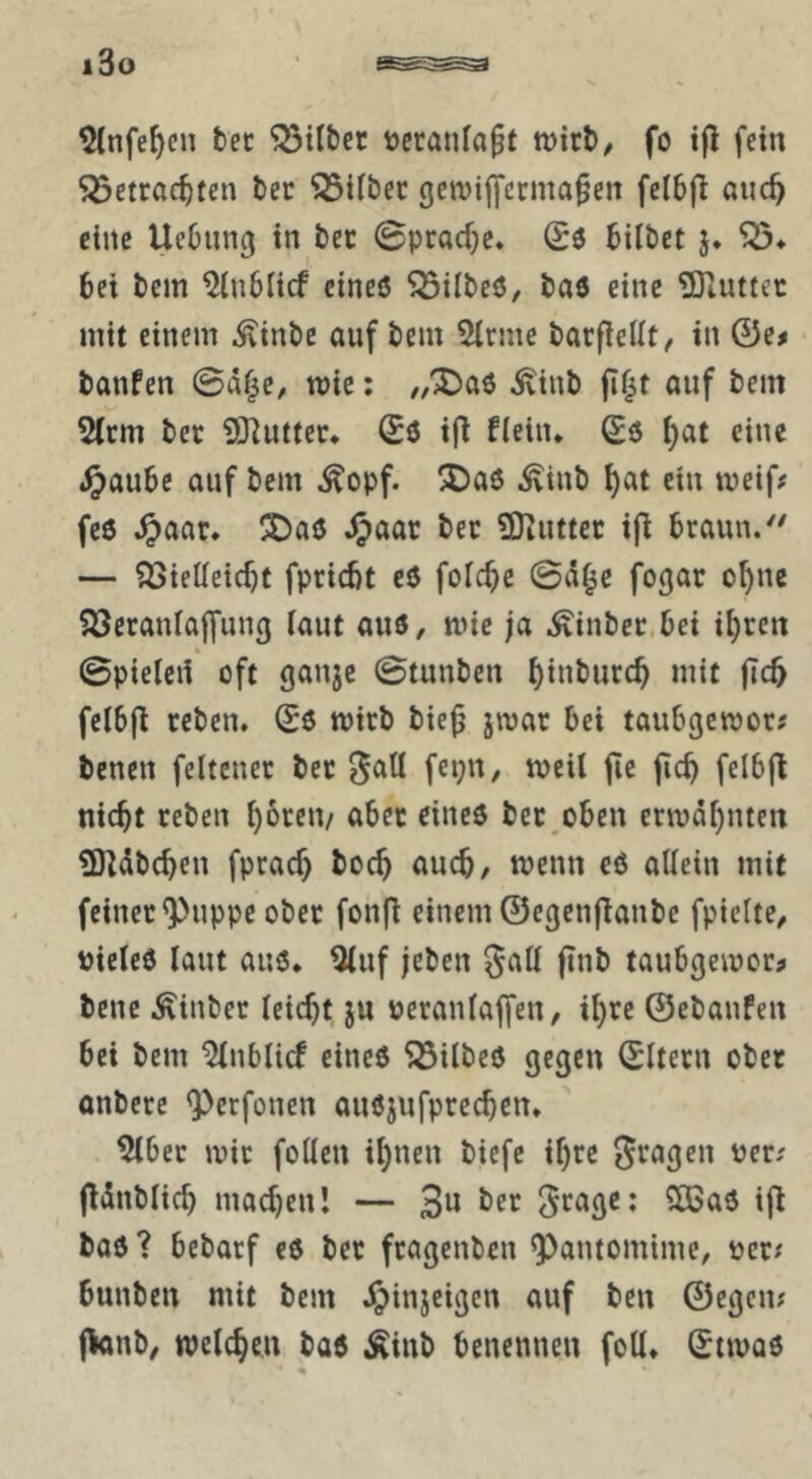 ^tnfe^cn tec gilbet tjcranlagt tt)irb/ fo t|l fein Söctrae^ten bec 33iibec genjijycrma^en fcibfl auc^ eine Uebung in bec 0prad)c. hübet j. bei bem ^nblicf eines ^übeö, bas eine TDiuttec mit einem itinbc auf bem 5lcmc bacflellt/ in 0e# banfen 0af^C/ wie; //XJaö ^inb jif^t auf bem 5(rm bec SKutter* 06 ifl flein* Sö ^at eine .^aubc auf bem ^opf. 5Da6 ^inb ^at ein meif# fe6 .^aar. !3Daö 2)tuttcc ip braun/' — ?öieüeicbt fpricbt eS foicfjc 0ä^e fogac o^nc ?öeranlaffung laut aus, mie ja Äinbec.bei i^ren 0pielert oft ganjc 0tunben ^inbucc^ mit fic5 felbfl reben. Ss micb bie^ jmar bei taubgcmor? benen feltenec bec ^atl fet;n, meil jic jicb felbfl nicht ceben hoceu/ aber eines bec^oben ermähnten 9Kdbchen fprach hoch auch, menn eS allein mit feiner <Puppe ober fonfl einem ©egenftanbe fpielte, vieles laut aus* ^uf jcben gaU finb taubgemor^ bene .^inber leicht ju veranlaffen, ihre ©ebanfen bei bem ^nblicf eines ^ilbes gegen ©Itern ober onbere ^Perfonen auSjufprechen* ^bec mir foUen ihnen biefc ihre gragen ver; jtdnblich machen! — 3^ ber ^rage: 2S5aS ifl bas ? bebacf es ber fragenben Pantomime, ver; bunben mit bem Jipinjeigen auf ben ©egen; fknb, welchen bas Äinb benennen foll* (Jtmas