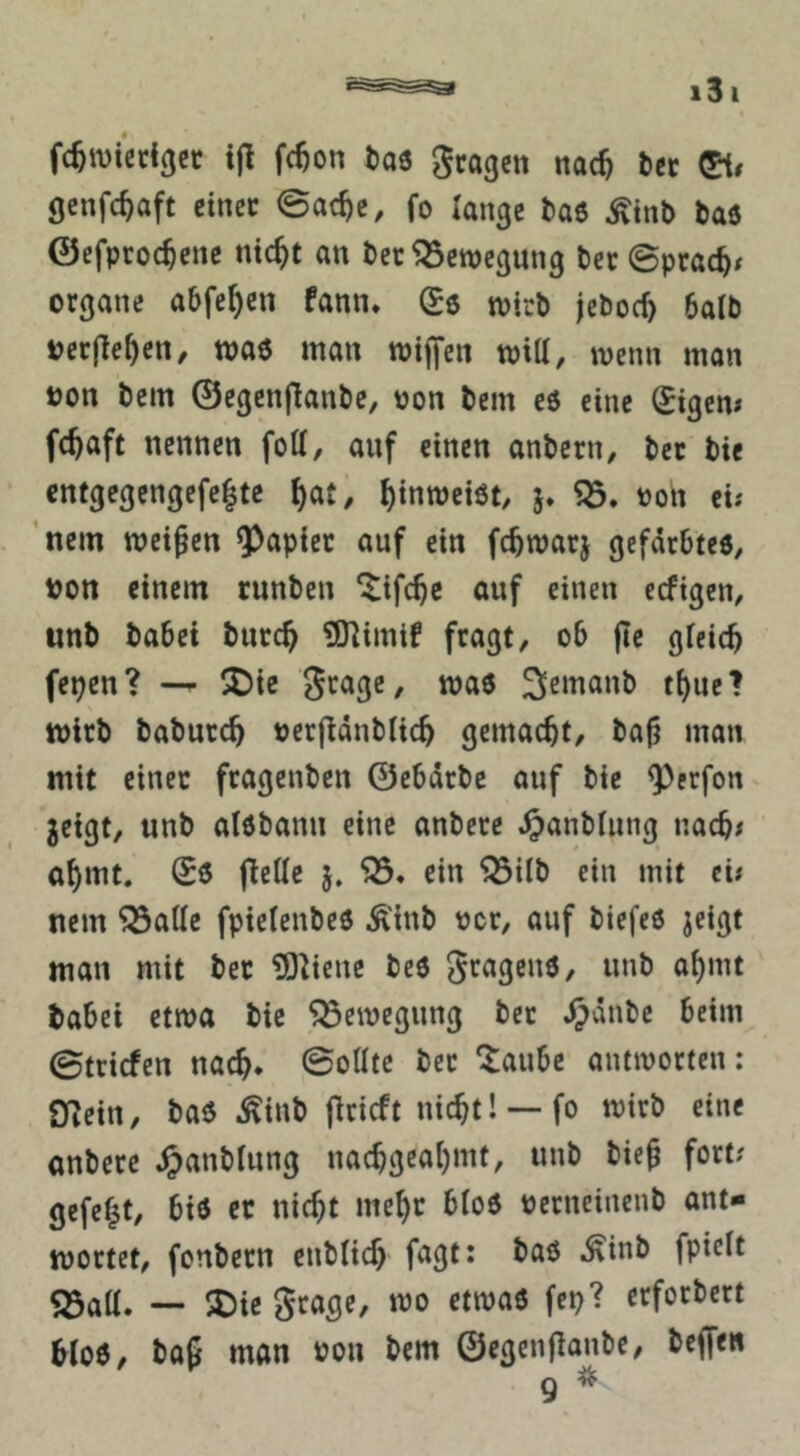 fc^ivißdgcr ijl fc^on taö gragctt nac^ tct gcnfc^aft einer ©ac^e, fo lange baö Äinb Daß ©efpro($cne ntc^t an bet ^Sewegung bet ©ptac^^ Organe abfe^en fann. (^6 wirb jeboc^ balb oerjle^en, waß man tptffen tpid, wenn man t)on bem ©egenjlanbe, pon bem c6 eine tigern fc^aft nennen fod, anf einen anbern, bet bie enfgegengefc|te ^at, ^inroeiöt, Pon ei; ’nein meinen Rapier auf ein fc^warj gefärbtes, Pon einem runben ^ifc^c auf einen eefigen, unb babei butc^ ?0]imif fragt, ob |Ie gieicb fepen? — ^ie Stage, maß 3^emanb t^uel wirb baburc^ perfldnbiic^ gemacht, ba|? man mit einer ftagenben ©ebdrbe auf bie ^erfon geigt, nnb alßbann eine anbete .^anbiung nacb# a^mt. ©ß jledc 5. ein ^ilb ein mit cü nein ^ade fpielenbeß Äinb per, auf biefeß geigt man mit bet ?01iene beß «nb ai)mt babei etwa bie Bewegung bet .^dnbe beim ©triefen nac^* ©odtc bet ^aube antivortcn; fnein, baß ^^inb jlricft nic^t! — fo wirb eine onbere ^anbiung nac^geal)mt, unb bie§ fort? gefegt, biß er nic^t me^r bloß perncinenb ant- wortet, fonbetn enblic^ .^inb fpiclt Söad. — 5Die grage, wo etwaß fep? erforbert bloß/ baf man Pon bem ©egenfianbe, beffe»