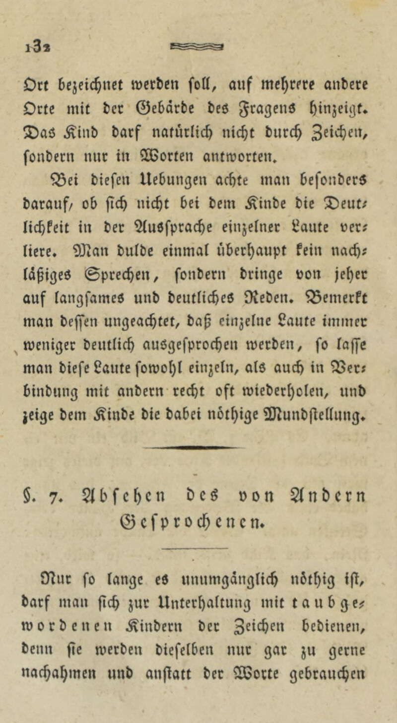 Ort bcjcic^nct werben fott, auf mehrere anbetc Orte mit ber ©ebdrbe beö ^injeijjf* !J)aö ^inb barf naturlicb nic^t burc^ fonbern mir in COBorten antworten» ^ei biefen Hebungen achte man befonberö barauf/ ob fich nicht bei bem Äinbe bie ^Oeut/ lichfeit in ber 5(u6fprache einjeiner traute oer? liere, 9Jian biilbe einmal überhaupt fein nach^ idpiged 0prechen, fonbern bringe ton jeher auf iangfameö unb beutficheö Sieben, ^emerft man beffen ungeachtet, ba^ cinjehie 2autc immer weniger beutiieh auögefprochen werben, fo (offc man biefe Üaute fowol)! einjcln, alö auch in ^er? binbung mit anbern recht oft wieberholen, unb jeige bem .Äinbe bie babei nothi^e 2J^unb|iei(ung* 5. 7» 51 bfchcn bcö non 5fnbcrn ©cfprochcncn* 9^ur fo fange cd unumgdngfich nbthig ifi/ . barf man jich jur Unterhaftung mit t a u b g c^ worb eilen .^inbern ber 3^*^^^^ bebienen, beim fic werben biefefben nur gar ju gerne nachahmen unb anjiatt ber ^ortc gebrauchen